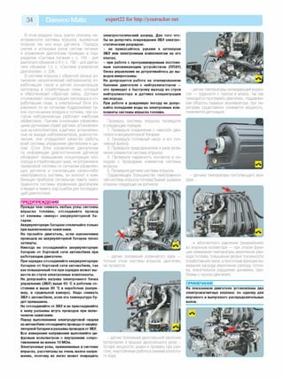 34 Daewoo Matiz expert22 for http://youtracker.net
В этом разделе лишь кратко описаны не­
исправности системы впрыска, вызванные
отказом тех или иных датчиков. Порядок
снятия и установки узлов систем питания
и управления двигателем приведен в под­
разделах «Система питания », с. 103 - для
двигателя объемом 0,8 л; с. 156 - для двига­
теля объемом 1,0 л; «Система управления
двигателем», с. 226.
В системе впрыска с обратной связью ус­
тановлен каталитический нейтрализатор от­
работавших газов и датчик концентрации
кислорода в отработавших газах, который
и обеспечивает обратную связь. Датчики
отслеживают концентрацию кислорода в от­
работавших газах, а электронный блок уп­
равления по их сигналам поддерживает та­
кое соотношение воздуха и топлива, при ко­
тором нейтрализаторы работают наиболее
эффективно. Причем основными управляю­
щими датчиками служат датчики, установлен­
ные на катколлекторе, а датчики, установлен­
ные на выходе нейтрализаторов, диагности­
ческие, они определяют качество работы
всей системы управления двигателем в це­
лом. Если блок управления двигателем
по информации диагностических датчиков
обнаружит превышение концентрации кис­
лорода в отработавших газах, не устранимое
тарировкой системы по сигналам управляю­
щих датчиков и означающее какую-либо
неисправность системы, он включит в ком­
бинации приборов сигнальную лампу неис­
правности системы управления двигателем
и введет в память код ошибки для последую­
щей диагностики.
ПРЕДУПРЕЖДЕНИЯ__________________
Прежде чем снимать любые узлы системы
впрыска топлива, отсоедините провод
от клеммы «минус» аккумуляторной ба­
тареи.
Аккумуляторную батарею отключайте только
при выключенном зажигании.
Не пускайте двигатель, если наконечники
проводов на аккумуляторной батарее плохо
затянуты.
Никогда не отсоединяйте аккумуляторную
батарею от бортовой сети автомобиля при
работающем двигателе.
При зарядке отсоединяйте аккумуляторную
батарею от бортовой сети автомобиля, так
как повышенный ток при зарядке может вы­
вести из строя электронные компоненты.
Не допускайте нагрева электронного блока
управления (ЭБУ) выше 65 С в рабочем со­
стоянии и выше 80 С в нерабочем (напри­
мер, в сушильной камере). Надо снимать
ЭБУ с автомобиля, если эта температура бу­
дет превышена.
Не отсоединяйте от ЭБУ и не присоединяйте
к нему разъемы жгута проводов при вклю­
ченном зажигании.
Перед выполнением электродуговой сварки
наавтомобиле отсоедините проводаотаккуму­
ляторной батареи и разъемы проводовот ЭБУ.
Все измерения напряжения выполняйте ци­
фровым вольтметром с внутренним сопро­
тивлением не менее 10 МОм.
Электронные узлы, применяемые в системе
впрыска, рассчитаны на очень малое напря­
жение, поэтому их легко может повредить
электростатический разряд. Для того что­
бы не допустить повреждения ЭБУ электро­
статическим разрядом:
- не прикасайтесь руками к штекерам
ЭБУ или электронным компонентам на его
платах;
- при работе с программируемым постоян­
ным запоминающим устройством (ППЗУ)
блока управления не дотрагивайтесь до вы­
водов микросхемы.
Не допускается работа на этилированном
бензине двигателя с нейтрализатором —
это приведет к быстрому выходу из строя
нейтрализатора и датчика концентрации
кислорода.
При работе в дождливую погоду не допус­
кайте попадания воды на электронные ком­
поненты системы впрыска топлива.
Проверку системы впрыска проведите
в следующем порядке.
1. Проверьте соединение с «массой» дви­
гателя и аккумуляторной батареи.
2. Проверьте топливный насос и его топ­
ливный фильтр.
3. Проверьте предохранители и реле вклю­
чения элементов системы впрыска.
4. Проверьте надежность контактов в ко­
лодках с проводами элементов системы
впрыска.
5. Проверьте датчики системы впрыска.
Подавляющее большинство неисправнос­
тей системы впрыска топлива бывает вызвано
отказом следующих ее датчиков:
- датчик положения коленчатого вала —
полный отказ системы впрыска, двигатель
не пускается;
- датчик положения дроссельной заслонки
(установлен в крышке дроссельного узла) -
потеря мощности, рывки и провалы при раз­
гоне, неустойчивая работа в режиме холосто­
го хода;
- датчик температуры охлаждающей жидко­
сти — трудности с пуском в мороз, так как
приходится прогревать двигатель, поддержи­
вая обороты педалью акселератора, при пе­
регреве существенно снижается мощность,
появляется детонация;
- датчики температуры поступающего воз­
духа...
...и абсолютного давления (разрежения)
во впускном коллекторе — при отказе функ­
ции измерения температуры увеличение рас­
хода топлива, повышение уровня токсичности
отработавших газов, а при отказе функции из­
мерения расхода увеличение расхода топли­
ва, значительное ухудшение динамики, про­
блемы с пуском двигателя;
ПРИМЕЧАНИЕ_______________________
На показанном двигателе установлены два
электромагнитных клапана: по одному для
впускного и выпускного распределительных
валов.
 