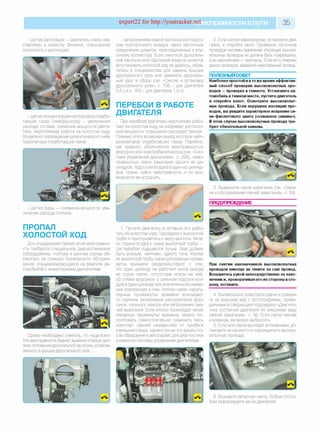 expert22 for http://youtracker.netи справности впути 35
- датчик детонации — двигатель очень чув­
ствителен к качеству бензина, повышенная
склонность кдетонации;
- датчик концентрации кислорода в отрабо­
тавших газах (лямбда-зонд) - увеличение
расхода топлива, снижение мощности двига­
теля, неустойчивая работа на холостом ходу.
Возможно повреждение каталитического ней­
трализатора отработавших газов
Однако необходимо отметить, что чаще всего
эта неисправность бывает вызвана отказом дат­
чика положения дроссельной заслонки, установ­
ленного в крышке дроссельного узла.
.загрязнением самой заслонки или подсо­
сом постороннего воздуха через неплотные
соединения шлангов, присоединенных к впу­
скному коллектору Если очисткой дроссель­
ной заслонки или подтяжкой хомутов шлангов
восстановить холостой ход не удалось, обра­
титесь к специалистам для замены крышки
дроссельного узла или замените дроссель­
ный узел в сборе (см. «Снятие и установка
дроссельного узла», с. 106 - для двигателя
0,8 л и с. 163 - для двигателя 1,0 л).
ПЕРЕБОИ В РАБОТЕ
ДВИГАТЕЛЯ
При перебоях двигатель неустойчиво рабо­
тает на холостом ходу не развивает достаточ­
ной мощности, повышенно расходует бензин.
Помимо этого возможен выход из строя нейт­
рализаторов отработавших газов. Перебои,
как правило, объясняются неисправностью
форсунок или электробензонасоса (см. «Сис­
тема управления двигателем», с. 226), неис­
правностью свечи зажигания одного из ци­
линдров, подсосом воздуха в один из цилинд­
ров. Нужно найти неисправность и по воз­
можности ее устранить.
- датчик фазы — снижение мощности, уве­
личение расхода топлива.
ПРОПАЛ
ХОЛОСТОЙ ХОД
Для определения причин этой неисправно­
сти требуется специальное диагностическое
оборудование, поэтому в данном случае об­
ратитесь на станцию технического обслужи­
вания, специализирующуюся на ремонте ав­
томобилей с инжекторными двигателями
1. Пустите двигатель и оставьте его рабо­
тать на холостом ходу Подойдите к выхлопной
трубе и прислушайтесь к звуку выхлопа. Мож­
но поднести руку к срезу выхлопной трубы —
так перебои ощущаются лучше. Звук должен
быть ровным, «мягким», одного тона. Хлопки
из выхлопной трубы через регулярные проме­
жутки времени свидетельствуют о том
что один цилиндр не работает из-за выхода
из строя свечи, отсутствия искры на ней,
об отказе форсунки, о сильном подсосе воз­
духа в один цилиндр или значительном сниже­
нии компрессии в нем. Хлопки через нерегу­
лярные промежутки времени возникают
по причине загрязнения распылителей фор­
сунок, сильного износа или загрязнения све­
чей зажигания. Если хлопки происходят через
неравные промежутки времени, можно по­
пробовать самостоятельно заменить весь
комплект свечей независимо от пробега
и внешнего вида, однако лучше это делать по­
сле обращения в автосервис для диагностики
и ремонта системы управления двигателем.
2. Если хлопки нерегулярные, остановите дви­
гатель и откройте капот Проверьте состояние
проводов системы зажигания. Изоляция высоко­
вольтных проводов не должна быть повреждена,
а их наконечники — окислены. Если есть повреж­
дения проводов, замените неисправный провод.
ПОЛЕЗНЫЙ СОВЕТ
Наиболее простой и вто же время эффектив­
ный способ проверки высоковольтных про­
водов —проверка в темноте. Установите ав­
томобиль втемном месте, пустите двигатель
и откройте капот. Осмотрите высоковольт­
ные провода. Если нарушена изоляция про­
водов, вы увидите характерное искрение си­
не-фиолетового цвета («северное сияние»).
В этом случае высоковольтные провода тре­
буют обязательной замены.
3. Выверните свечи зажигания (см. «Заме­
на и обслуживание свечей зажигания», с. 59)
ПРЕДУПРЕЖДЕНИЕ
При снятии наконечников высоковольтных
проводов никогда не тяните за сам провод.
Возьмитесь рукой непосредственно за нако­
нечник и, проворачивая его из стороны в сто­
рону, потяните.
4. Внимательно осмотрите свечи и сравни­
те их внешний вид с фотографиями, приве­
денными в следующем подразделе «Диагнос­
тика состояния двигателя по внешнему виду
свечей зажигания», с. 36. Если свеча черная
и влажная, ее можно выбросить.
5. Если все свечи выглядят исправными, ус­
тановите их на место и подсоедините высоко­
вольтные провода.
6. Возьмите запасную свечу Любым спосо­
бом зафиксируйте ее на двигателе.
 