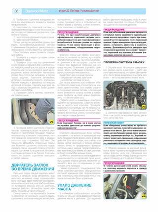 38 Daewoo Matiz expert22 for http://youtracker.net
5. Пробуксовка сцепления вследствие из­
носа или неисправности элементов привода
его выключения.
6. Неисправность тормозной системы —
притормаживание одного или нескольких ко­
лес на ходу неправильная регулировка стоя­
ночного тормоза.
7. Недостаточное давление воздуха в шинах.
8. Перегрузка автомобиля.
Полную диагностику автомобиля должны про­
водить высококвалифицированные мастера
с применением специального диагностического
оборудования, поэтому обратитесь в автосервис.
Самостоятельно можно провести следую­
щие работы.
1. Проверьте и доведите до нормы давле­
ние воздуха в шинах.
2. Проверьте отсутствие подтормаживания
колес. Снимать колеса для этого необязатель­
но. Найдите ровный участок дороги и в сухую
безветренную погоду проведите заезд на оп­
ределение выбега автомобиля. Автомобиль
должен быть полностью заправлен, в салоне
только водитель. Разгоните автомобиль
до 50 км/ч, выровняйте скорость, а затем вы­
ключите передачу и двигайтесь по инерции
до полной остановки. Сделайте еще один за­
езд в обратном направлении. Выбег должен
составить около 500 м.
3. Проверьте работу системы зажигания,
как описано выше.
4. Проверьте работу сцепления. Первона­
чальную проверку проводят на ровной, сво­
бодной от препятствий площадке. Педалью
акселератора установите повышенную час­
тоту вращения коленчатого вала в режиме
холостого хода — примерно 1500 мин-1. За­
тормозите автомобиль стояночным тормо­
зом. Выжмите сцепление и включите первую
передачу Затем начинайте плавно отпускать
педаль сцепления. Если двигатель заглохнет
сцепление исправно и не буксует Если дви­
гатель не глохнет, сцепление изношено
и требует замены.
ДВИГАТЕЛЬ ЗАГЛОХ
ВО ВРЕМЯ ДВИЖЕНИЯ
Рано или поздно каждый водитель может
попасть в ситуацию, когда автомобиль, еще
несколько мгновений назад подчинявшийся
всем командам, вдруг перестает реагировать
на нажатие педали газа, а на приборной пане­
ли загораются красные огоньки. Двигатель
перестал работать, автомобиль теряет ско­
рость. что делать в такой ситуации?
Самое главное — не нервничайте! Включи­
те аварийную сигнализацию, выжмите педаль
сцепления и,используя инерцию автомобиля,
постарайтесь осторожно переместиться
к краю проезжей части и остановиться как
можно правее у обочины, а если возможно,
то за пределами проезжей части.
ПРЕДУПРЕЖДЕНИЕ__________________
Учтите, что при неработающем двигателе
эффективность тормозной системы авто­
мобиля снижается и для торможения может
потребоваться большее усилие на педали
тормоза. То же самое происходит с руле­
вым управлением, оборудованным гидро­
усилителем.
Включите стояночный тормоз. Если авто­
мобиль остановился на уклоне, используйте
противооткатные упоры. При сложных услови­
ях движения и на загородных дорогах вы­
ставьте знак аварийной остановки, как этс
предусмотрено Правилами дорожного дви­
жения. Теперь необходимо определить и уст­
ранить возникшую неисправность.
Существуют две основные причины:
- не работает система зажигания;
- не работает система питания.
Для начала выясните, есть ли бензин в ба­
ке. Включите зажигание и посмотрите на ука­
затель уровня топлива. Если стрелка указате­
ля показывает наличие топлива, а сигнальная
лампа резервного остатка топлива в комби­
нации приборов не горит, можно предполо­
жить, что бензин в баке есть.
Откройте капот и внимательно осмотрите
подкапотное пространство. Обратите внима­
ние на целость всех агрегатов. Проверьте
на месте ли все провода, нет ли оборванных
сгоревших, с поврежденной изоляцией. Ос­
мотрите бензиновые шланги,топливную рам­
пу — нет ли потеков бензина.
ПРЕДУПРЕЖДЕНИЕ__________________
Если подтекает бензин, ни в коем случае
не пускайте двигатель до полного устране­
ния неисправности!
Осмотрите расширительный бачок системы
охлаждения — не вытекла ли охлаждающая жид­
кость. Проверьте также уровень масла в картере
двигателя. Если все в порядке, приступайте кпро­
веркам систем зажигания и питания, которые
описаны ранее, но предварительно проверьте
состояние ремня привода газораспределитель­
ного механизма. Если ремень оборван, двигатель
не будет пускаться без видимых причин.
Кроме того, внезапная остановка двигателя
и невозможность последующего пуска может
быть вызвана отказом датчика положения ко­
ленчатого вала или отсоединением от него
колодки жгута проводов.
Помимо описанного, специфической при­
чиной остановки двигателя, оборудованного
системой изменения фаз газораспределе­
ния, может быть отказ электромагнитных кла­
панов системы или блока управления.
УПАЛО ДАВЛЕНИЕ
МАСЛА
В комбинации приборов вашего автомоби­
ля есть сигнальная лампа аварийного падения
давления масла в двигателе. Для надежной
работы двигателя необходимо, чтобы в систе­
ме смазки двигателя постоянно обеспечива­
лось достаточно высокое давление.
ПРЕДУПРЕЖДЕНИЕ__________________
Если при работающем двигателе загорается
сигнальная лампа аварийного падения дав­
ления масла и продолжает гореть при повы­
шенной частоте вращения, то это тревожный
признак. Нужно немедленно прекратить дви­
жение, остановить двигатель и выяснить
причину. Дальнейшая работа двигателя при
пониженном давлении масла может привес­
ти к серьезной его поломке и большим фи­
нансовым затратам на ремонт.
ПРОВЕРКА СИСТЕМЫ СМАЗКИ
1. Откройте капот Не спешите сразу прове­
рять уровень масла в двигателе — дайте ему
стечь в масляный картер, это займет две-три ми­
нуты. За это время внимательно осмотрите дви­
гатель — нет ли на нем свежих потеков масла.
2. Загляните под переднюю часть автомо­
биля — не пробит ли масляный картер двига­
теля, нет ли там течи.
ПОЛЕЗНЫЙ СОВЕТ__________________
Если обнаружена утечка масла из пробитого
масляного картера, попытайтесь временноза­
делать ее на месте. Для этого можно исполь­
зовать автомобильную камеру, кусок резины,
тряпку, деревянную пробку и т.п. Хороший ре­
зультат может дать применение современных
ремонтных материалов типа «холодная свар­
ка», имеющихся в продаже в автомагазинах.
3. Обратите внимание на масляный фильтр.
Масло может подтекать из-под резиновой про­
кладки фильтра, если она повреждена или
фильтр слабо затянут Иногда бывает достаточно
немного довернуть его по часовой стрелке.
ПРЕДУПРЕЖДЕНИЕ
О горячие детали двигателя можно обжечь­
ся, поэтому наденьте перчатки и одежду
с длинными рукавами.
 
