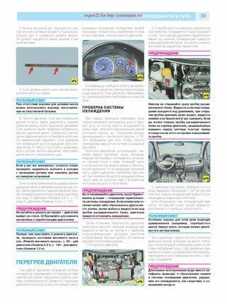 expert22 for http://youtracker.netи справности впути 39
4. Выньте масляный щуп, протрите его чис­
той тряпкой и вставьте на место. Еще раз до­
станьте щуп и проверьте уровень масла
Он должен находиться между верхней и ни­
жней метками.
возникнуть неприятные последствия: пробой
прокладки головки блока, коробление головки
и,как следствие, сложный ремонт двигателя.
5. Если уровень масла ниже нижней метки,
долейте масло до нормы.
ПОЛЕЗНЫЙ СОВЕТ
При отсутствии воронки для доливки масла
можно использовать воронку, изготовлен­
ную из пластиковой бутылки.
6. Пустите двигатель. Если при нормальном
уровне погасла лампа аварийного падения
давления масла, можно продолжать движение.
Если лампа не гаснет, проверьте исправность
датчика давления масла. Выверните штатный
датчик давления масла иустановите на его ме­
сто механический манометр. Если давление
при нормальной частоте вращения холостого
хода более 0,1 МПа (1,0 кгс/см2) и увеличива­
ется с ростом частоты вращения, неисправен
датчик или его электрическая цепь.
ПОЛЕЗНЫЙ СОВЕТ
Если у вас нет манометра, остается только
проверить надежность контакта в колодке
с проводами датчика или заменить датчик
на заведомо исправный.
Если после устранения всех видимых причин
давление масла в двигателе недостаточно (го­
рит лампа аварийного падения давления мас­
ла), проведите диагностику и ремонт двигателя
(см. разд. 5 «Двигатель объемом 0,8 л», с. 77;
разд. 6 «Двигатель объемом 1,0 л», с. 111).
ПРЕДУПРЕЖДЕНИЕ
Не пытайтесь доехать до гаража —двигатель
выйдет из строя. Отбуксируйте для ремонта
автомобиль с неработающим двигателем.
ПОЛЕЗНЫЙ СОВЕТ
Прежде чем приступить к ремонту двигате­
ля, проверьте состояние масляного насоса
(см. «Ремонт масляного насоса», с. 99 - для
двигателя объемом 0,8 л; с. 146 - для двига­
теля объемом 1,0 л).
ПЕРЕГРЕВ ДВИГАТЕЛЯ
При работе двигателя исправная система
охлаждения поддерживает оптимальный тем­
пературный режим. Нарушения в работе сис­
темы охлаждения могут привести к перегреву
двигателя. Если пропустить этот момент, могут
В комбинации приборов любого автомоби­
ля находится указатель температуры охлажда­
ющей жидкости. Если двигатель перегревает­
ся, стрелка указателя приближается к красной
зоне.
ПРОВЕРКА СИСТЕМЫ
ОХЛАЖДЕНИЯ
При первых признаках перегрева, если
стрелка указателя температуры ушла в крас­
ную зону, но из-под капота не вырываются
клубы пара, включите максимальный режим
отопления салона, см. «Отопление (конди­
ционирование) и вентиляция салона», с. 20.
Это необходимо для того, чтобы снизить
температуру жидкости в системе охлаждения
двигателя.
Включите аварийную сигнализацию, вы­
жмите педаль сцепления, затем, используя
инерцию автомобиля, постарайтесь осторож­
но переместиться к краю проезжей части
и остановиться как можно правее у обочины,
а если возможно, то за пределами проезжей
части. Дайте двигателю поработать пару ми­
нут при нормальной частоте вращения колен­
чатого вала на холостом ходу с включенным
на полную мощность отопителем.
ПРЕДУПРЕЖДЕНИЕ
Не останавливайте двигатель сразу! Единст­
венное условие —сохранение герметичнос­
ти системы охлаждения. Если лопнул или со­
скочил шланг либо образовалось другое ме­
сто утечки, кроме выброса жидкости из-под
пробки расширительного бачка, двигатель
придется остановить немедленно.
После остановки перегретого двигателя
начинается местный перегрев охлаждающей
жидкости в местах ее контакта с наиболее
теплонапряженными деталями двигателя
и образование паровых пробок. Это явление
называется тепловым ударом
1. Остановите двигатель.
2. Откройте капот и осмотрите подкапотное
пространство. Определите, откуда вырывает­
ся пар. При осмотре двигателя обратите вни­
мание на наличие охлаждающей жидкости
в расширительном бачке, на целость резино­
вых шлангов, радиатора, термостата.
ПРЕДУПРЕЖДЕНИЕ
Никогда не открывайте сразу пробку расши­
рительного бачка. Жидкость всистеме охлаж­
дения находится под давлением, при откры­
тии пробки давление резко упадет, жидкость
закипит иее брызги могут вас ошпарить. Если
вы хотите открыть пробку расширительного
бачка на горячем двигателе, предварительно
накиньте сверху плотную толстую тряпку
итолько после этого осторожно поворачивай­
те пробку.
3. Загляните под панель приборов со сто­
роны переднего пассажира — нет ли под ней
течи или следов охлаждающей жидкости, вы­
текающей из радиатора отопителя.
Если обнаружена течь охлаждающей жид­
кости, лопнувший шланг можно временно
восстановить с помощью липкой ленты.
ПОЛЕЗНЫЙ СОВЕТ
Особенно хорошо для этой цели подходит
армированная (например, серебристого
цвета) липкая лента, которую можно приоб­
рести в автомагазинах.
Течь радиатора, термостата или отопителя
довольно сложно устранить на месте, поэто­
му в такой ситуации необходимо долить в си­
стему охлаждения воду и при движении вни­
мательно следить за указателем температуры,
периодически восстанавливая уровень в сис­
теме охлаждения.
ПРЕДУПРЕЖДЕНИЯ
Длительное использование воды вместо ан­
тифриза приводит к образованию накипи
в системе охлаждения двигателя, ухудше­
нию его охлаждения и, как следствие, к со­
кращению ресурса.
 