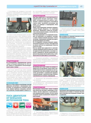 expert22 for http://youtracker.netи справности впути 41
2. Если ремень цел, проверьте и при необ­
ходимости отрегулируйте его натяжение (см.
«Проверка натяжения и замена ремня приво­
да генератора», с. 53).
3. Если и после натяжения ремня сигналь­
ная лампа все равно горит, проверьте прово­
да, подсоединенные к клеммам аккумулятор­
ной батареи, к стартеру и к генератору Про­
вода могут быть оборваны, обломаны внутри
изоляции или с окисленными или ненадежны­
ми контактами. Устраните неисправность
и пустите двигатель. Если появился ток заряд­
ки, можно продолжать движение.
4. Если ремень натянут нормально, проверь­
те, не перегорел ли предохранитель в монтаж­
ном блоке предохранителей и реле, установ­
ленном в подкапотном пространстве. Если
предохранитель перегорел, замените его, пус­
тите двигатель и проверьте, погасла ли лампа
разряда аккумуляторной батареи. Если лампа
погасла, можно продолжать движение.
ПРЕДУПРЕЖДЕНИЕ
Не устанавливайте предохранители, рассчи­
танные на больший номинальный ток. Это мо­
жет привести к повреждению электрооборудо­
вания идаже к пожару.
Если после принятых мер лампа разряда
продолжает гореть при работающем двигате­
ле, то возможная причина неисправности
кроется в самом генераторе. Причин может
быть несколько, устранять их лучше в услови­
ях автосервиса или гаража, а вам остается
надеяться, что запаса энергии в аккумулятор­
ной батарее хватит, чтобы до них добраться.
ПОЛЕЗНЫЙ СОВЕТ
Для того чтобы снизить потребление тока при
движении автомобиля с неисправным гене­
ратором, по возможности отключите магни­
толу, лишние приборы освещения, вентиля­
тор отопителя, обогрев заднего стекла и т.п.
ПУСК ДВИГАТЕЛЯ
ОТ ВНЕШНИХ
ИСТОЧНИКОВ ТОКА
Если не удается пустить двигатель из-за ча­
стичного или полного разряда аккумулятор­
ной батареи, то для пуска можно воспользо­
ваться аккумуляторной батареей другого ав­
томобиля. Для подключения батареи-«доно-
ра» используйте специальные соединитель­
ные кабели с зажимами типа «крокодил».
ПРЕДУПРЕЖДЕНИЯ
При пуске двигателя от дополнительной ак­
кумуляторной батареи тщательно соблю­
дайте последовательность работы, изло­
женную в данном подразделе. В противном
случае может произойти возгорание или
взрыв, что приведет к повреждению обоих
автомобилей.
Перед подсоединением внешней аккумуля­
торной батареи убедитесь, что зажигание
выключено. Выключите также все потреби­
тели электроэнергии (фары, автомагнитолу,
стеклоочистители идр.).
При подсоединении и отсоединении прово­
дов не допускайте их взаимного касания,
а также соприкосновения проводов с венти­
ляторами, приводными ремнями или други­
ми вращающимися деталями.
Не отсоединяйте провода внешней аккуму­
ляторной батареи до тех пор, пока двигатель
не начнет работать на нормальных оборотах
холостого хода.
Если во время пуска двигателя от дополни­
тельной аккумуляторной батареи вы остави­
ли аудиосистему включенной, она может се­
рьезно повредиться. Всегда выключайте ау­
диосистему перед пуском двигателя от акку­
муляторной батареи другого автомобиля.
1. Установите автомобиль с разряженной
аккумуляторной батареей рядом с автомоби-
лем-«донором» в пределах досягаемости со­
единительных кабелей.
ПРЕДУПРЕЖДЕНИЕ
Автомобили ни в коем случае не должны со­
прикасаться. В противном случае может про­
изойти нежелательноезамыкание на «массу»,
в результате чего вы не сможете пустить дви­
гатель автомобиля с разряженной аккумуля­
торной батареей, а электросистемы обоихав­
томобилей могут получить повреждения.
2. Затормозите оба автомобиля стояноч­
ным тормозом.
3. Проверьте уровень электролита в разря­
женной батарее (см. «Обслуживание аккуму­
ляторной батареи», с. 74).
ПРЕДУПРЕЖДЕНИЕ
Если уровень электролита сильно понижен
или электролит выглядит замерзшим, не пы­
тайтесь пустить двигатель от дополнитель­
ной аккумуляторной батареи. В этом случае
возможен взрыв разряженной аккумулятор­
ной батареи!
5. Второй зажим кабеля с красными рукоят­
ками присоедините к клемме «плюс» бата-
реи-«донора».
ПРИМЕЧАНИЕ
Для наглядности операция показана на сня­
той аккумуляторной батарее.
6. Зажим второго кабеля (с черными руко­
ятками) присоедините к клемме «минус» бата-
реи-«донора».
7. . а второй зажим кабеля с черными руко­
ятками — к «массе» автомобиля с разряжен­
ной батареей в месте, расположенном
на максимально возможном расстоянии
от батареи. Удобнее всего присоединять за­
жим к металлическим частям двигателя.
ПРИМЕЧАНИЕ
Требование присоединения провода на мак­
симальном расстоянии от батареи обуслов­
лено возможностью искрения в момент при­
соединения.
4. Присоедините зажим соединительного
кабеля с рукоятками красного цвета к клемме
«плюс» разряженной батареи.
8. Убедитесь, что вы присоединили кабели
в правильной последовательности и они
 