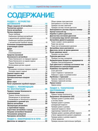 4 Daewoo Matiz expert22 for http://youtracker.net
СОДЕРЖАНИЕ
РАЗДЕЛ 1. УСТРОЙСТВО
А В Т О М О Б И Л Я .......................................................10
Общие сведения об автомобиле.............................. 10
Паспортные данные......................................................12
Ключи автомобиля ......................................................14
Органы управления......................................................14
Панель приборов.............................................................. 14
Комбинация приборов автомобилей
с механической коробкой передач.................................. 18
Комбинация приборов автомобилей
с автоматической коробкой передач ..............................19
Отопление (кондиционирование)
и вентиляция салона................................................... 20
Двери................................................................................ 21
Замки ..................................................................................21
Стеклоподъемники............................................................22
Средства пассивной
безопасности автомобиля .........................................22
Ремни безопасности на передних сиденьях ..................22
Ремни безопасности на заднем сиденье .......................22
Подушки безопасности.....................................................23
Использование детских сидений .................................... 23
Сиденья...........................................................................24
Регулировка положения передних сидений....................24
Раскладка заднего сиденья..............................................24
Зеркала заднего вида ................................................ 24
Освещение салона ......................................................25
Противосолнечные козырьки ....................................25
К ап о т................................................................................25
Дверь задка ...................................................................26
Рычаг управления коробкой передач...................... 26
РАЗДЕЛ 2. РЕКОМЕНДАЦИИ
ПО ЭКСПЛУАТАЦИИ ......................................... 28
Правила техники безопасности
и рекомендации ...........................................................28
Правила техники безопасности .......................................28
Рекомендации по эксплуатации.......................................28
Рекомендации по безопасности движения .................... 28
Отправляясь в дальний путь......................................29
Обкатка автомобиля ...................................................29
Эксплуатация автомобиля
в гарантийный период................................................ 29
Подготовка автомобиля к выезду ........................... 30
Заправка автомобиля бензином..............................30
Пользование домкратом ............................................31
Буксировка автомобиля.............................................. 31
РАЗДЕЛ 3. НЕИСПРАВНОСТИ В ПУТИ . . .32
Двигатель не заводится..............................................32
Общие приемы пуска двигателя .....................................32
Неисправности в системе пуска.......................................32
Проверка системы зажигания ......................................... 32
Проверка системы питания двигателя ............................33
Неисправности системы впрыска топлива............ 33
Пропал холостой х о д ................................................... 35
Перебои в работе двигателя...................................... 35
Диагностика состояния двигателя
по внешнему виду свечей зажигания.......................36
Автомобиль движется рывками................................. 37
Рывок в момент начала движения .................................. 37
Рывки при разгоне............................................................ 37
Рывки при установившемся движении ........................... 37
Автомобиль плохо разгоняется................................. 37
Двигатель заглох во время движения .................... 38
Упало давление м асла.................................................38
Проверка системы смазки.................................................38
Перегрев двигателя......................................................39
Проверка системы охлаждения ....................................... 39
Аккумуляторная батарея не подзаряжается . . . .40
Проверка электрооборудования.......................................40
Пуск двигателя от внешних источников тока . . .41
Неисправности электрооборудования.................... 42
Появились посторонние стуки....................................42
Стуки двигателя.................................................................42
Стуки в подвеске и трансмиссии.....................................42
Вибрация и удары на рулевом колесе ........................... 43
Проблемы с тормозами.............................................. 43
Прокачка тормозной системы ......................................... 43
Проверка тормозной системы......................................... 43
Прокол колеса .............................................................. 44
Замена колеса................................................................... 44
РАЗДЕЛ 4. ТЕХНИЧЕСКОЕ
ОБСЛУЖИВАНИЕ ................................................ 46
Общие положения .........................................................46
Правила техники безопасности .......................................46
Ежедневное обслуживание (ЕО) ...............................46
Проверка уровня и доливка масла
в систему см азки.............................................................. 46
Проверка уровня и доливка
охлаждающей жидкости ...................................................48
Проверка уровня и доливка
тормозной жидкости в бачок
гидропривода тормозной системы.................................. 49
Проверка уровня и доливка рабочей жидкости
в бачок гидроусилителя рулевого управления................. 49
Проверка уровня и доливка жидкости
в бачок омывателя ............................................................ 50
Проверка внешних осветительных приборов.................. 50
 