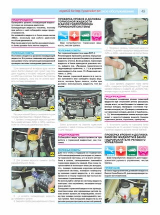 expert22 fo r http://youtracker.ne^ское обслуживание 4 9
ПРЕДУПРЕЖДЕНИЯ
Проверяйте уровень охлаждающей жидкос­
ти только на холодном двигателе.
Охлаждающая жидкость токсична, поэтому
при работе с ней соблюдайте меры предо­
сторожности.
Не наливайте жидкость в бачок выше метки
«MAX», поскольку при работе двигателя
ее объем увеличится.
При пуске двигателя пробка расширительно­
го бачка должна быть плотно закрыта.
ПРОВЕРКА УРОВНЯ И ДОЛИВКА
ТОРМОЗНОЙ ЖИДКОСТИ
В БАЧОК ГИДРОПРИВОДА
ТОРМОЗНОЙ СИСТЕМЫ
ПОЛЕЗНЫЕСОВЕТЫ
Постоянно следите за уровнем охлаждающей
жидкости. Его резкое снижение или увеличе­
ниедолжно стать сигналом для немедленной
проверки системы охлаждения двигателя.
Если свежезалитый антифриз вдруг неожи­
данно быстро изменил цвет, значит, вам про­
дали подделку в которую «забыли» добавить
ингибиторы коррозии. Как можно быстрее за­
мените жидкость, пока она не успела разъ­
есть систему охлаждения.
Вам потребуются: тормозная ж ид ­
кость, чистая тряпка.
ПОЛЕЗНЫЕСОВЕТЫ
Тип тормозной жидкости не ниже DOT-4.
Рекомендуем проверять уровень перед каж­
дым выездом и при необходимости доливать
жидкость в бачок. Если доливать тормозную
жидкость в бачок приходится довольно час­
то, найдите (см. «Проверка герметичности
гидропривода тормозов», с. 71) и устраните
неисправность (см. разд. 10 «Тормозная сис­
тема», с. 204).
При замене тормозной жидкости в систе­
ме запомните или запишите марку жид­
кости, которая будет залита, чтобы при
доливке использовать жидкость той же
марки.
Расширительный бачок установлен в подка­
потном пространстве с правой стороны.
1. Уровень охлаждающей жидкости должен
быть между метками «MAX» и «MIN», нанесен­
ными на стенку расширительного бачка.
2. Для доливки жидкости снимите пробку
расширительного бачка...
3. ...и долейте охлаждающую жидкость
до требуемого уровня.
4. Закройте пробку расширительного бачка.
1. Проверьте уровень тормозной жидкости
в бачке. Он должен находиться между метками
«MIN» и «MAX», нанесенными на корпус бачка.
Бачок установлен на главном тормозном
цилиндре с левой стороны моторного отсека
у щита передка.
ПРЕДУПРЕЖДЕНИЕ
Соблюдайте меры предосторожности при
работе с тормозной жидкостью: она ток­
сична.
ПОЛЕЗНЫЕСОВЕТЫ_________________
Для того чтобы в будущем не подвергнуть
себя непредвиденным расходам по ремон­
ту тормозной системы, а то и всего автомо­
биля в целом, своевременно заменяйте
тормозную жидкость свежей. Она очень ги­
гроскопична и поглощает влагу из воздуха,
что, помимо появления коррозии деталей
тормозной системы, понижает температу­
ру кипения самой жидкости, а это может
привести к отказу тормозов при частых ин­
тенсивных торможениях.
Не используйте слитую из системы жидкость
повторно: она загрязнена, насыщена возду­
хом и влагой.
Попадание тормозной жидкости на провода,
пластмассовые или окрашенные детали ку­
зова может вызвать их повреждение, поэто­
му при заливке всегда подкладывайте чис­
тые тряпки. При попадании жидкости на эти
детали сразу же протрите их чистой тряпкой.
2. Если уровень жидкости ниже метки
«MIN», поверните пробку бачка на 90° против
часовой стрелки и снимите ее. Долейте тор­
мозную жидкость до метки «MAX».
ПРЕДУПРЕЖДЕНИЕ
Постепенное понижение уровня тормозной
жидкости при отсутствии утечек указывает,
скорее всего, на необходимость замены тор­
мозных колодок. Проверьте состояние тор­
мозных колодок(см. «Проверка степени изно­
са тормозных колодок, дисков и барабанов»,
с. 72). Несвоевременная замена колодокпри­
водит к дорогостоящему ремонту (замена
тормозных дисков, барабанов, суппортов)!
3. Установите пробку на горловину бачка
и поверните ее по часовой стрелке до упора
Пролитую жидкость вытрите чистой тряпкой
ПРОВЕРКАУРОВНЯ И ДОЛИВКА
РАБОЧЕЙ ЖИДКОСТИ В БАЧОК
ГИДРОУСИЛИТЕЛЯ РУЛЕВОГО
УПРАВЛЕНИЯ
Вам потребуются: жидкость для гидро­
усилителя рулевого управления, чистая
тряпка.
ПРИМЕЧАНИЕ
В бачок гидроусилителя доливайте жидкость
Dexron II или Dexron III, рекомендованную за-
водом-изготовителем.
НАМАШИНЕ
 