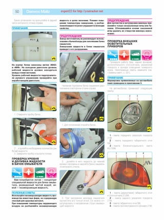 50 Daewoo Matiz expert22 for http://youtracker.net
Бачок установлен на кронштейне в задней
части моторного отсека справа.
ПРИМЕЧАНИЯ
жидкость в целях экономии. Помимо повы­
шения температуры замерзания, у разбав­
леннойжидкости резко ухудшаются моющие
свойства.
ПРЕДУПРЕЖДЕНИЯ
Завод-изготовитель не рекомендует исполь­
зование обычной воды для заполнения бачка
омывателя.
Замерзание жидкости в бачке омывателя
приведет к его разрушению.
На корпус бачка нанесены метки «MAX»
и «MIN». На холодном двигателе уровень
рабочей жидкости должен находиться
между этими метками.
Уровень рабочей жидкости гидроусилите­
ля рулевого управления проверяйте при
неработающем двигателе.
Наливная горловина бачка омывателя рас­
положена в моторном отсеке справа.
2. .и долейте необходимое количество ра
бочей жидкости.
3. Заверните пробку и вытрите потеки
ПРОВЕРКАУРОВНЯ
И ДОЛИВКА ЖИДКОСТИ
В БАЧОК ОМЫВАТЕЛЯ
2. .долейте в него жидкость до нижней
кромки горловины и закройте бачок омывате­
ля ветрового стекла.
Вам потребуются: летом — концентрат
специальной жидкости для бачка омыва­
теля, разведенный чистой водой; з и ­
мой — незамерзающая жидкость.
ПОЛЕЗНЫЕСОВЕТЫ
Используйте незамерзающую жидкость про­
изводства известных фирм, не содержащую
опасный для здоровья метанол.
При повышении температуры окружающего
воздуха не разбавляйте незамерзающую
3. При засорении жиклера омывателя
прочистите его тонкой иглой. Ею можно от­
регулировать и направление струи омываю­
щей жидкости.
ПРЕДУПРЕЖДЕНИЕ__________________
Для прочистки и регулировки жиклера при­
меняйте только незакаленные иглы или бу­
лавки. Обломившийся кончик закаленной
иглы удалить из отверстия жиклера невоз­
можно.
ПРОВЕРКА ВНЕШНИХ
ОСВЕТИТЕЛЬНЫХ
ПРИБОРОВ
Проверьте работу фар, задних фонарей,
дополнительного стоп-сигнала, указателей
поворота и фонаря освещения номерного
знака. Неисправные лампы замените (см
«Замена ламп», с. 231).
ПРИМЕЧАНИЕ_______________________
Маркировка применяемых на автомобиле
ламп приведена в приложении 3.
На автомобилях применяют следующие
лампы:
1 -лам па переднего указателя поворота
21W;
2 - лампа переднего габаритного огня
5W;
3 -л ам п а ближнего/дальнего света
60/ 55W;
2 3 4
1 - лампа (двухнитевая) габаритного огня
и стоп-сигнала 21/5W;
2 - лампа заднего указателя поворота
21W;
3 - лампа габаритного огня 5W;
4 - лампа противотуманного фонаря 21W;
 