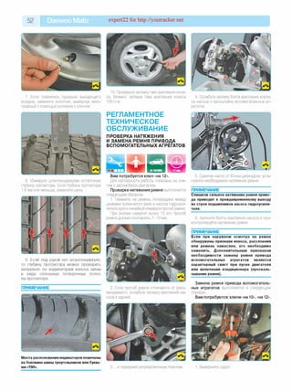 52 Daewoo Matiz expert22 for http://youtracker.net
7. Если появились пузырьки выходящего
воздуха, замените золотник, вывернув неис­
правный с помощью колпачка с ключом.
8. Измерьте штангенциркулем остаточную
глубину протектора. Если глубина протектора
1,6 мм или меньше, замените шину
9. Если под рукой нет штангенциркуля,
то глубину протектора можно проверить
визуально по индикаторам износа шины
в виде сплошных поперечных полос
на протекторе.
ПРИМЕЧАНИЕ
Места расположения индикаторов помечены
на боковине шины треугольником или буква­
ми «TWI».
10. Проверьте затяжку гаек крепления коле­
са. Момент затяжки гаек крепления колеса
100 Н'м.
РЕГЛАМЕНТНОЕ
ТЕХНИЧЕСКОЕ
ОБСЛУЖИВАНИЕ
ПРОВЕРКА НАТЯЖЕНИЯ
И ЗАМЕНА РЕМНЯ ПРИВОДА
ВСПОМОГАТЕЛЬНЫХ АГРЕГАТОВ
4. Ослабьте затяжку болта крепления корпу­
са насоса к кронштейну вспомогательных аг­
регатов.
Вам потребуется ключ «на 12».
Для наглядности работы показаны на сня­
том с автомобиля двигателе.
Проверка натяжения ремня выполняется
следующим образом.
1. Нажмите на ремень посередине между
шкивами коленчатого вала и насоса гидроуси­
лителя руля и линейкой измерьте прогиб ремня.
При усилии нажатия около 10 кгс прогиб
ремня должен составлять 7-10 мм.
2. Если прогиб ремня отличается от реко­
мендуемого, ослабьте затяжку креплений на­
соса к задней.
5. Сдвигая насос от блока цилиндров, уста­
новите необходимое натяжение ремня.
ПРИМЕЧАНИЕ
Слишком сильное натяжение ремня приво­
да приводит к преждевременному выходу
из строя подшипников насоса гидроусили­
теля.
6. Затяните болты крепления насоса и про­
контролируйте натяжение ремня.
ПРИМЕЧАНИЕ
Если при наружном осмотре на ремне
обнаружены признаки износа, расслоения
или ремень замаслен, его необходимо
заменить. Дополнительным признаком
необходимости замены ремня привода
вспомогательных агрегатов является
характерный свист при пуске двигателя
или включении кондиционера (проскаль­
зывание ремня).
Замена ремня привода вспомогатель­
ных агрегатов выполняется в следующем
порядке.
Вам потребуются: ключи «на 10», «на 12».
3. .и передней регулировочным планкам Выверните шуруп.
 