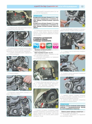 expert22 for http://youtracker.п^ское обслуживание 53
2. Отверните две гайки крепления и сними­
те правый брызговик двигателя.
7. Отрегулируйте натяжение ремня (см. вы­
ше в данном подразделе).
ПРИМЕЧАНИЕ
На двигателе рабочим объемом 0,8 л с ком­
прессором кондиционера установлен ре­
мень привода вспомогательных агрегатов
4РК910.
На двигателе рабочим объемом 1,0 л и ком­
прессором кондиционера установлен ре­
мень привода вспомогательных агрегатов
4РК954.
8. Проверните коленчатый вал на два-три
оборота, чтобы ремень привода вспомога­
тельных агрегатов занял правильное положе
ние на шкивах.
ПРОВЕРКА НАТЯЖЕНИЯ
И ЗАМЕНА РЕМНЯ
ПРИВОДА ГЕНЕРАТОРА
4. Если прогиб ремня отличается от рекомен­
дуемого значения, ослабьте затяжку переднего.
3. Ослабьте болты крепления насоса гидро­
усилителя к натяжным планкам и кронштейну
крепления (см. выше в данном подразделе).
4. Ослабьте натяжение ремня, сдвинув на­
сос к блоку цилиндров.
Проверка натяжения ремня выполняется
в следующем порядке.
Вам потребуется ключ «на 12».
Для наглядности работы показаны на сня­
том с автомобиля двигателе.
1. Установите автомобиль на подъемник
или смотровую канаву
5. .и заднего болтов крепления генерато­
ра к кронштейну.
5. Снимите ремень 6. Ослабьте затяжку крепления генератора
к регулировочной планке.
2. Снимите брызговик двигателя (см. «Сня­
тие и установка брызговика двигателя»
с. 81 - для двигателя объемом 0,8 л;
с. 117 - для двигателя объемом 1,0 л).
6. Установите новый ремень привода в по­
рядке, обратном снятию.
3. Нажмите на ремень посередине между
шкивами генератора и коленчатого вала и ли­
нейкой замерьте прогиб ремня. При усилии
нажатия около 10 кгс прогиб ремня должен
составлять 10 мм.
7. Натяните ремень, отжимая генератор
от блока цилиндров, например, большой от­
верткой или монтажной лопаткой.
8. Затяните болты крепления генератора
и проверьте натяжение ремня.
ПРИМЕЧАНИЕ
Слишком сильное натяжение ремня привода
приводит к преждевременному выходу
из строя подшипников генератора.
Замена ремня привода генератора вы­
полняется следующим образом.
1. Установите автомобиль не подъемник
или смотровую канаву
 