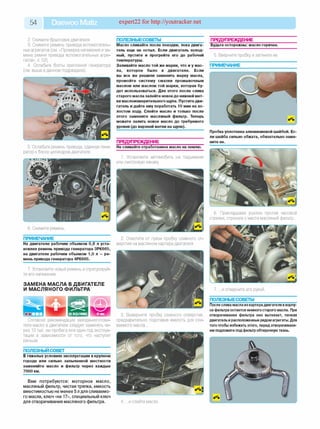 54 Daewoo Matiz expert22 for http://youtracker.net
2. Снимите брызговик двигателя.
3. Снимите ремень привода вспомогатель­
ных агрегатов (см. «Проверка натяжения и за­
мена ремня привода вспомогательных агре­
гатов», с. 52).
4. Ослабьте болты крепления генератора
(см. выше в данном подразделе).
5. Ослабьте ремень привода, сдвинув гене­
ратор к блоку цилиндров двигателя.
6. Снимите ремень
ПРИМЕЧАНИЕ_______________________
На двигателе рабочим объемом 0,8 л уста­
новлен ремень привода генератора 3РК665,
на двигателе рабочим объемом 1,0 л — ре­
мень привода генератора 4РК665.
7. Установите новый ремень и отрегулируй­
те его натяжение.
ЗАМЕНА МАСЛА В ДВИГАТЕЛЕ
И МАСЛЯНОГО ФИЛЬТРА
Согласно рекомендации завода-изготови-
теля масло в двигателе следует заменять че­
рез 10 тыс. км пробега или один год эксплуа­
тации в зависимости от того, что наступит
раньше.
ПОЛЕЗНЫЙ СОВЕТ___________________
В тяжелых условиях эксплуатации в крупном
городе или сильно запыленной местности
заменяйте масло и фильтр через каждые
7000 км.
Вам потребуются: моторное масло,
масляный фильтр, чистая тряпка, емкость
вместимостью не менее 5 л для сливаемо­
го масла, ключ «на 17», специальный ключ
для отворачивания масляного фильтра.
ПОЛЕЗНЫЕСОВЕТЫ_________________
Масло сливайте после поездки, пока двига­
тель еще не остыл. Если двигатель холод­
ный, пустите и прогрейте его до рабочей
температуры.
Заливайте масло той же марки, что и у мас­
ла, которое было в двигателе. Если
вы все же решили заменить марку масла,
промойте систему смазки промывочным
маслом или маслом той марки, которая бу­
дет использоваться. Для этого после слива
старого масла залейте новое до нижней мет­
ки маслоизмерительного щупа. Пустите дви­
гатель и дайте ему поработать 10 мин на хо­
лостом ходу. Слейте масло и только после
этого замените масляный фильтр. Теперь
можете залить новое масло до требуемого
уровня (до верхней метки на щупе).
ПРЕДУПРЕЖДЕНИЕ_________________
Не сливайте отработанное масло на землю.
1. Установите автомобиль на подъемник
или смотровую канаву.
2. Очистите от грязи пробку сливного от­
верстия на масляном картере двигателя.
3. Выверните пробку сливного отверстия,
предварительно подставив емкость для сли­
ваемого масла.
4. .и слейте масло
ПРЕДУПРЕЖДЕНИЕ__________
Будьте осторожны: масло горячее.
5. Вверните пробку и затяните ее
ПРИМЕЧАНИЕ
Пробка уплотнена алюминиевой шайбой. Ес­
ли шайба сильно обжата, обязательно заме­
ните ее.
6. Прикладывая усилие против часовой
стрелки, строньте с места масляный фильтр.
7. .и отверните его рукой
ПОЛЕЗНЫЕСОВЕТЫ_________________
После слива масла из картерадвигателя вкорпу­
се фильтра остается немногостарого масла. При
отворачивании фильтра оно вытекает, пачкая
двигатель ирасположенные рядомагрегаты. Для
того чтобы избежать этого, перед отворачивани­
ем подложите подфильтр обтирочнуюткань.
 