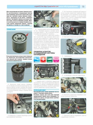 expert22 for http://youtracker.ne^ское обслуживание 55
Для отворачивания масляного фильтра мож­
но воспользоваться специальным ключом
или съемником. Если такого ключа или съем­
ника нет, пробейте корпус фильтра отверт­
кой и, используя ее как рычаг, отверните
фильтр. Пробивайте фильтр как можно бли­
же ко дну, чтобы не повредить штуцер. Мож­
но воспользоваться и свернутой вдвое поло­
ской грубой наждачной бумаги, обернув
ею фильтр и стронув его с места руками.
ПРИМЕЧАНИЕ
2. При подтекании охлаждающей жидкости
из-под крышки термостата подтяните болты
ее крепления. Если подтяжкой болтов устра­
нить подтекание не удалось, то крышку необ­
ходимо снять, очистить привалочные поверх­
ности и установить на герметик.
10. . а затем залейте чистое моторное мас­
ло (см. «Проверка уровня и доливка масла
в систему смазки», с. 46). Установите на мес­
то пробку маслоналивной горловины.
11. Пустите двигатель и дайте ему порабо­
тать на холостом ходу несколько минут (сиг­
нальная лампа аварийного падения давления
масла должна погаснуть через 2-3 с после
пуска двигателя). Во время работы двигателя
проверьте, нет ли потеков масла из-под проб­
ки сливного отверстия и масляного фильтра
Остановите двигатель, проверьте уровень
масла, при необходимости долейте масло
подтяните пробку и фильтр.
ПРОВЕРКА ШЛАНГОВ
И СОЕДИНЕНИЙ СИСТЕМЫ
ОХЛАЖДЕНИЯ
3. Осмотрите соединения дренажного.
Если уплотнительное кольцо нового фильтра
не обработано изготовителем консистент­
ной смазкой или тальком, смажьте кольцо
чистым моторным маслом.
4. .подводящего.
и отводящего шлангов с радиатором.
8. Заполните новый фильтр примерно
на 1/2 объема чистым моторным маслом. За­
верните фильтр на место (руками без приме­
нения инструмента) на 3/4 оборота с момен­
та соприкосновения кольца и фланца блока
цилиндров.
Откройте капот и осмотрите подкапотное
пространство. При осмотре двигателя обратите
внимание на наличие охлаждающей жидкости
в расширительном бачке, на целость резиновых
шлангов, радиатора и корпуса термостата.
ПОЛЕЗНЫЙ СОВЕТ
Треснувший шланг можно временно восста­
новить с помощью липкой ленты.
Особенно хорошо для этой цели подходит
армированная липкая лента (например, се­
ребристого цвета), которую можно приобре­
сти в автомагазинах.
6. Осмотрите соединения патрубков с кор­
пусом и крышкой термостата.
9. Выверните и снимите резьбовую пробку
маслоналивной горловины.
7. Осмотрите места соединения шлангов
с радиатором отопителя.
 