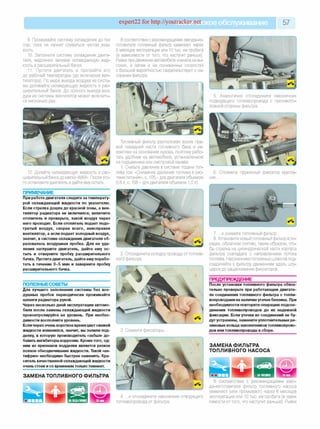 expert22 for http://youtracker.п^ское обслуживание 57
9. Промывайте систему охлаждения до тех
пор, пока не начнет сливаться чистая жид­
кость.
10. Заполните систему охлаждения двига­
теля, медленно заливая охлаждающую жид­
кость в расширительный бачок.
11. Пустите двигатель и прогрейте его
до рабочей температуры (до включения вен­
тилятора). По мере выхода воздуха из систе­
мы доливайте охлаждающую жидкость в рас­
ширительный бачок. До полного выхода воз­
духа из системы вентилятор может включить­
ся несколько раз.
В соответствии с рекомендациями завода-из-
готовителя топливный фильтр заменяют через
6 месяцев эксплуатации или 10 тыс. км пробега
(в зависимости от того, что наступит раньше).
Рывки при движении автомобиля сначала на вы­
соких, а затем и на пониженных скоростях
с большой вероятностью свидетельствуют о за­
сорении фильтра.
12. Долейте охлаждающую жидкость в рас­
ширительный бачок до метки «MAX». После это­
го остановите двигатель идайте ему остыть.
ПРИМЕЧАНИЕ
При работе двигателя следите за температу­
рой охлаждающей жидкости по указателю.
Если стрелка дошла до красной зоны, а вен­
тилятор радиатора не включился, включите
отопитель и проверьте, какой воздух через
него проходит. Если отопитель подает подо­
гретый воздух, скорее всего, неисправен
вентилятор, а если подает холодный воздух,
значит, в системе охлаждения двигателя об­
разовалась воздушная пробка. Для ее уда­
ления заглушите двигатель, дайте ему ос­
тыть и отверните пробку расширительного
бачка. Пустите двигатель, дайте ему порабо­
тать в течение 3-5 мин и заверните пробку
расширительного бачка.
ПОЛЕЗНЫЕСОВЕТЫ_________________
Для лучшего заполнения системы без воз­
душных пробок периодически прожимайте
шланги радиатора рукой.
Через несколько дней эксплуатации автомо­
биля после замены охлаждающей жидкости
проконтролируйте ее уровень. При необхо­
димости восполните уровень.
Если через очень короткое время цвет свежей
жидкости изменился, значит, вы залили под­
делку, в которую производитель «забыл» до­
бавить ингибиторы коррозии. Кроме того, од­
ним из признаков подделки является резкое
полное обесцвечивание жидкости. Такой «ан­
тифриз» необходимо быстрее заменить. Кра­
ситель качественной охлаждающей жидкости
очень стоек и со временем только темнеет.
ЗАМЕНА ТОПЛИВНОГО ФИЛЬТРА
2. Отсоедините колодку провода от топлив­
ного фильтра.
3. Сожмите фиксаторы.
5. Аналогично отсоедините наконечник
подводящего топливопровода с противопо­
ложной стороны фильтра.
Топливный фильтр расположен возле пра­
вой передней части топливного бака и за­
креплен на основании кузова, поэтому рабо­
тать удобнее на автомобиле, установленном
на подъемнике или смотровой канаве.
1. Снизьте давление в системе подачи топ­
лива (см. «Снижение давления топлива в сис­
теме питания», с. 105-для двигателя объемом
0,8 л; с. 158 - для двигателя объемом 1,0 л).
Отожмите пружинный фиксатор крепле­
ния.
7. .и снимите топливный фильтр
8. Установите новый топливный фильтр в по­
рядке, обратном снятию, таким образом, что­
бы стрелка на цилиндрической части корпуса
фильтра совпадала с направлением потока
топлива. Наконечники топливных шлангов под­
соединяйте к фильтру движением вдоль шту­
церов до защелкивания фиксаторов.
ПРЕДУПРЕЖДЕНИЕ
После установки топливного фильтра обяза­
тельно проверьте при работающем двигате­
ле соединения топливного фильтра с топли­
вопроводами на наличие утечек бензина. При
необходимости повторите операцию подсое­
динения топливопроводов до их надежной
фиксации. Если утечки из соединений не бу­
дут устранены, замените уплотнительные ре­
зиновые кольца наконечников топливопрово­
дов или топливопроводы в сборе.
ЗАМЕНА ФИЛЬТРА
ТОПЛИВНОГО НАСОСА
4. .и отсоедините наконечник отводящего
топливопровода от фильтра.
В соответствии с рекомендациями заво-
да-изготовителя фильтр топливного насоса
заменяют (или промывают) через 6 месяцев
эксплуатации или 10 тыс. км пробега (в зави­
симости от того, что наступит раньше). Рывки
 