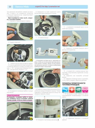 5 8 Daewoo Matiz expert22 fo r http://youtracker.net
при движении автомобиля сначала на высо­
ких, а затем и на пониженных скоростях
с большой вероятностью свидетельствуют
о засорении фильтра.
Вам потребуются: ключ «на 8», отверт­
ка с плоским лезвием.
1. Поднимите подушку заднего сиденья.
2. Поддев отверткой
3. .снимите крышку люка топливного модуля.
4. Снизьте давление в системе питания (см.
«Снижение давления топлива в системе пита­
ния», с. 105 —для двигателя объемом 0,8 л; с.
158-д ля двигателя объемом 1,0 л).
5. Отсоедините топливные трубки от штуце­
ров насоса.
ПРЕДУПРЕЖДЕНИЕ
Отсоединяйте топливные трубки от штуце­
ров топливного насоса осторожно, избегая
боковых усилий, чтобы не сломать штуцера.
6. Выверните по всей окружности шесть
болтов крепления прижимного кольца.
7. .и снимите кольцо
I
8. Извлеките из бака насос, наклонив его
вбок, чтобы не погнуть рычаг датчика указа­
теля уровня топлива. Иначе потом показа­
ния указателя уровня топлива в комбинации
приборов будут неверными.
9. Снимите с фланца бака резиновое уплот­
нительное кольцо топливного насоса. Потре­
скавшееся, потерявшее упругость кольцо не­
обходимо заменить новым.
10. Отожмите пластиковые фиксаторы А
11. .и извлеките топливный насос из ни­
жней части корпуса.
12. Подденьте основание фильтра заост­
ренным инструментом.
13. .и снимите его с корпуса насоса, пре­
одолевая сопротивление пружинной стопор­
ной шайбы.
14. Замените или промойте сетчатый
фильтр.
15. Соберите топливный насос иустанови-
те его в бак в порядке, обратном разборке.
ПРОВЕРКА ГЕРМЕТИЧНОСТИ
ТОПЛИВОПРОВОДОВ
1. В моторном отсеке осмотрите место
подсоединения топливопровода к топливной
рампе.
2. .и соединения форсунок с топливной
рампой.
 