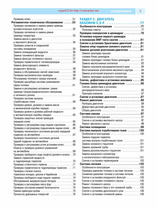 expert22 for http://youtracker.net содержание 5
Проверка колес ..................................................................51
Регламентное техническое обслуживание............ 52
Проверка натяжения и замена ремня привода
вспомогательных агрегатов.............................................. 52
Проверка натяжения и замена ремня
привода генератора ..........................................................53
Замена масла в двигателе
и масляного фильтра ........................................................54
Проверка шлангов и соединений
системы охлаждения ........................................................55
Замена охлаждающей жидкости .....................................56
Замена топливного фильтра ............................................57
Замена фильтра топливного насоса................................57
Проверка герметичности топливопроводов.................... 58
Замена фильтрующего элемента
воздушного фильтра..........................................................59
Замена и обслуживание свечей зажигания.................... 59
Проверка высоковольтных проводов ..............................59
Регулировка теплового зазора клапанов.........................60
Проверка адсорбера системы улавливания
паров топлива ....................................................................61
Замена и регулировка натяжения ремня
привода газораспределительного механизма
и натяжного ролика .......................................................... 61
Проверка системы выпуска
отработавших газов ..........................................................64
Проверка уровня, доливка и замена масла
в механической коробке передач.....................................64
Проверка уровня и доливка рабочей жидкости
в автоматическую коробку передач ................................65
Проверка защитных чехлов приводов
передних колес .................................................................65
Проверка и регулировка хода педали сцепления...........66
Проверка и регулировка подшипников задних колес . .66
Проверка технического состояния деталей передней
подвески на автомобиле...................................................67
Проверка технического состояния деталей
задней подвески на автомобиле .....................................68
Проверка и регулировка углов установки колес ..............68
Осмотр и проверка рулевого управления
на автомобиле................................................................... 69
Проверка свободного хода (люфта) рулевого колеса . .70
Замена тормозной жидкости
в гидроприводе тормозов................................................ 70
Проверка стояночного тормоза........................................71
Проверка герметичности гидропривода тормозов . . . .71
Проверка степени износа
тормозных колодок, дисков и барабанов .......................73
Проверка свободного хода педали тормоза ..................74
Обслуживание аккумуляторной батареи .........................74
Проверка и регулировка света фар ................................74
Проверка состояния ремней безопасности.................... 75
Смазка арматуры кузова...................................................75
Прочистка дренажных отверстий .................................. 76
РАЗДЕЛ 5. ДВИГАТЕЛЬ
ОБЪЕМОМ 0 ,8 Л ................................................ 77
Особенности конструкции .........................................77
Полезные советы .............................................................. 77
Проверка компрессии в цилиндрах......................... 78
Установка поршня первого цилиндра
в положение ВМТ такта сжатия..................................81
Снятие и установка брызговика двигателя.............81
Замена опор подвески силового агрегата.............81
Замена деталей уплотнения двигателя.................. 81
Замена прокладки крышки
головки блока цилиндров ................................................. 81
Замена прокладки головки блока цилиндров ................ 81
Замена маслосъемных колпачков .................................. 82
Замена сальников распределительного вала ................84
Восстановление уплотнения масляного картера ......... 84
Замена уплотнений впускного коллектора .................... 84
Замена прокладки выпускного коллектора .................... 86
Снятие, дефектовка и установка маховика............ 86
Головка блока цилиндров двигателя.......................86
Снятие, дефектовка и установка
распределительного вала ................................................ 86
Притирка клапанов ............................................................87
Снятие и установка двигателя....................................87
Ремонт двигателя .........................................................89
Разборка двигателя ..........................................................89
Дефектовка деталей двигателя .......................................93
Сборка двигателя .............................................................. 95
Система смазки ........................................................... 97
Особенности конструкции................................................ 97
Снятие и установка масляного насоса ........................... 97
Ремонт масляного насоса................................................ 99
Система охлаждения................................................... 99
Система выпуска отработавших газо в ..................100
Особенности конструкции.............................................. 100
Замена подушек подвески
системы выпуска отработавших газов ..........................101
Замена основного глушителя ........................................ 101
Замена приемной трубы ................................................. 101
Замена дополнительного глушителя ............................ 101
Замена выпускного коллектора
и каталитического нейтрализатора.................................101
Снятие и установка термоэкранов ................................ 102
Система питания.........................................................103
Особенности конструкции...............................................103
Проверка давления топлива в системе питания . . . .105
Снижение давления топлива в системе питания . . . .105
Снятие и установка воздушного фильтра ...................105
Снятие и установка топливного насоса....................... 105
Ремонт топливного насоса .......................................... 105
Замена топливного бака и его наливной трубы......... 105
Снятие и установка дроссельного узла....................... 106
Снятие и установка топливной рампы ....................... 106
 