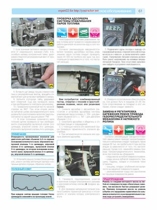 expert22 for http://youtracker.п^ское обслуживание 61
7. Если значение теплового зазора отлича
ется от номинального значения (табл. 4.3)
ослабьте затяжку контровочной гайки, удер'
живая отверткой регулировочный винт от про'
ворачивания.
ПРОВЕРКА АДСОРБЕРА
СИСТЕМЫ УЛАВЛИВАНИЯ
ПАРОВ ТОПЛИВА
iНеисправности в системе улавливания па­
ров топлива могут привести к неравномерной
работе двигателя на холостом ходу и к его ос­
тановке.
Согласно рекомендации завода-изгото-
вителя проверку адсорбера системы улав­
ливания паров топлива следует проводить
через 20 000 км пробега или один год экс­
плуатации (в зависимости оттого, что насту­
пит раньше).
7. Подключите щупы тестера к выводу «2»
(оранжевый провод с черной полосой) колод­
ки жгута и к «массе», а затем включите зажи­
гание. Напряжение питания клапана должно
быть равно напряжению на клеммах аккуму­
ляторной батареи. При отсутствии напряже­
ния найдите и устраните неисправность.
8. Вставьте щуп между торцом стержня кла'
пана и регулировочным винтом, вращайте от­
верткой винт для установки требуемого зазора.
9. Затяните стопорную гайку удерживая
винт отверткой. Еще раз проверьте зазор
и при необходимости повторите регулировку
10. Проверните коленчатый вал по часовой
стрелке на 360°. При этом вторая метка
на зубчатом шкиве распределительного вала
должна быть расположена напротив треуголь­
ной метки на задней крышке ремня ГРМ
11. В этом положении коленчатого вала
плоским щупом проверьте (и при необходи­
мости отрегулируйте) выпускной клапан 2-го
цилиндра, впускной клапан 3-го цилиндра,
впускной и выпускной клапаны 4-го цилиндра.
ПРИМЕЧАНИЕ
Очередность проверяемых клапанов для
двигателя рабочим объемом 0,8 л в первом
положении коленчатого вала: впускной и вы­
пускной клапаны 1-го цилиндра, впускной
клапан 2-го цилиндра, выпускной клапан
3-го цилиндра; во втором положении колен­
чатого вала: выпускной клапан 2-го цилинд­
ра, впускной клапан 3-го цилиндра.
12. Установите крышку головки блока цилинд­
ров, шланги системы вентиляции картера и ос­
тальные детали в порядке, обратном снятию.
ПОЛЕЗНЫЙ СОВЕТ
Вам потребуются: комбинированный
тестер, отвертки с плоским и крестооб­
разным лезвием, насос или резиновая
груша.
1. Снимите адсорбер с автомобиля (см.
«Снятие и установка адсорбера системы
улавливания паров топлива», с. 109-для дви­
гателя объемом 0,8 л; с. 167 - для двигателя
объемом 1,0 л).
2. Осмотрите адсорбер и убедитесь в от­
сутствии трещин и повреждений.
3. С помощью насоса или резиновой гру­
ши проверьте герметичность клапанов ад­
сорбера.
4. При негерметичности клапанов или кор­
пуса замените адсорбер.
8. Измерьте сопротивление обмотки клапа­
на. Оно должно быть в пределах 22-28 Ом.
Если сопротивление не попадает в этот ин­
тервал, клапан следует заменить.
ЗАМЕНА И РЕГУЛИРОВКА
НАТЯЖЕНИЯ РЕМНЯ ПРИВОДА
ГАЗОРАСПРЕДЕЛИТЕЛЬНОГО
МЕХАНИЗМА И НАТЯЖНОГО
РОЛИКА
При каждом снятии крышки головки блока
цилиндров заменяйте ее прокладку новой.
5. Проверьте подсоединение шлангов
и крепление колодки электрического разъема
к электромагнитному клапану А продувки ад­
сорбера.
6. Для проверки напряжения питания кла­
пана сожмите пружинный фиксатор и отсое­
дините от клапана колодку электрического
жгута.
Согласно рекомендации завода-изготови-
теля замену ремня привода газораспредели­
тельного механизма следует проводить через
каждые 80 тыс. км пробега или 4 года эксплу­
атации (в зависимости от того, что наступит
раньше). Кроме того, заменяйте ремень при­
вода газораспределительного механизма
если при осмотре вы обнаружите:
- следы масла налюбой поверхности ремня;
- следы износа зубчатой поверхности, тре­
щины, подрезы, складки и отслоение ткани
от резины;
- трещины, складки, углубления или выпук­
лости на наружной поверхности ремня;
- разлохмачивание корда или расслоение
на торцовых поверхностях ремня.
ПРЕДУПРЕЖДЕНИЕ
Ремень со следами моторного масла на лю­
бой его поверхности надо обязательно заме­
нить, так как масло быстро разрушает рези­
ну. Причину попадания масла на ремень
(обычно это нарушение герметичности саль­
ников коленчатого и распределительного ва­
лов) надо устранить немедленно.
 