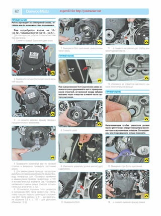 62 Daewoo Matiz expert22 for http://youtracker.net
ПРИМЕЧАНИЕ_______________________
Работу проводите на смотровой канаве, эс­
такаде или по возможности на подъемнике.
Вам потребуются: ключи «на 10»,
«на 12», торцовые ключи «на 10», «на 17».
Для наглядности работы показаны на сня­
том двигателе.
1. Снимите правый брызговик двигателя.
2. Выверните четыре болта крепления верх­
ней крышки.
3. .и снимите верхнюю крышку газорас­
пределительного механизма.
4.Проверните коленчатый вал по часовой
стрелке и визуально проверьте состояние
ремня.
5. Для замены ремня привода газораспре­
делительного механизма снимите ремни при­
вода генератора (см. «Проверка натяжения
и замена ремня привода генератора», с. 53)
и вспомогательных агрегатов (см. «Проверка
натяжения и замена ремня привода вспомо­
гательных агрегатов», с. 52).
6. Установите поршень 1-го цилиндра
в положение ВМТ такта сжатия (см. «Уста­
новка поршня первого цилиндра в положе­
ние ВМТ такта сжатия», с. 81 - для двигате­
ля объемом 0,8 л; с. 117 - для двигателя
объемом 1,0 л).
7. Выверните болт крепления шкива колен­
чатого вала.
ПРИМЕЧАНИЕ
При выворачивании болта крепления шкива ко­
ленчатого вала удерживайте вал от проворачи­
вания отверткой, вставленной между зубьями
маховика через отверстие в нижней части кар­
тера сцепления.
9. Извлеките указатель уровня масла (щуп)
в двигателе.
10. Выверните болт
11. .и снимите направляющую трубку ука­
зателя уровня масла.
12. Извлеките из отверстия масляного на­
соса уплотнительное кольцо.
ПРИМЕЧАНИЕ
Направляющая трубка указателя уровня
масла уплотнена в отверстии корпуса масля­
ного насоса резиновым кольцом. Затвердев­
шее или поврежденное кольцо замените.
13. Выверните три болта крепления
14. .и снимите нижнюю крышку ремня
 