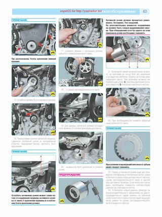 expert22 for http://youtracker.rn ^ское обслуживание 63
Натяжной ролик должен вращаться равно­
мерно, бесшумно, без заеданий.
На уплотнительных манжетах подшипника
не должно быть следов выдавливания смаз­
ки. При обнаружении хотя бы одного из этих
признаков ролик необходимо заменить.
17. Снимите ремень с натяжного ролика,
зубчатого шкива коленчатого вала.
Так расположены болты крепления нижней
крышки.
21. Установите новый натяжной ролик на мес­
то, не затягивая до конца болт его крепления
и не зацепляя натяжную пружину за головку фик­
сирующего винта. При установке вставьте на­
правляющий штифт А пластины крепления роли­
ка в отверстие Б на корпусе масляного насоса.
и шкива распределительного вала
15. Ослабьте затяжку болта натяжного ролика.
19. Для замены натяжного ролика отсоеди­
ните пружину от головки фиксирующего винта.
22. При необходимости снимите зубчатый
шкив коленчатого вала.
ПРИМЕЧАНИЕ
16. Преодолевая усилие натяжной пружины,
сдвиньте натяжной ролик в направлении
стрелки. Удерживая ролик, затяните болт
крепления.
ПРИМЕЧАНИЕ
20. .
ролик.
выверните болт крепления и снимите
ПРЕДУПРЕЖДЕНИЕ
Ослабить натяжение ремня можно также пу­
тем отсоединения пружины натяжного роли­
ка от винта А крепления пружины и ослабле­
ния болта крепления ролика.
При наличии повреждений или износа зубьев
шкив следует заменить.
23. Перед установкой ремня еще раз про­
верьте совпадение установочных меток шкива
коленчатого вала и крышки масляного насоса,
шкива распределительного вала и задней
крышки ремня привода. Если метки не совпа­
дают, необходимо повернуть соответствую­
щий вал до совпадения меток.
24. Установите новый ремень привода га­
зораспределительного механизма на место
предварительно надев ремень на зубчатый
шкив коленчатого вала и затем надев ведущую
ветвь ремня на шкивы распределительного
вала и водяного насоса.
 