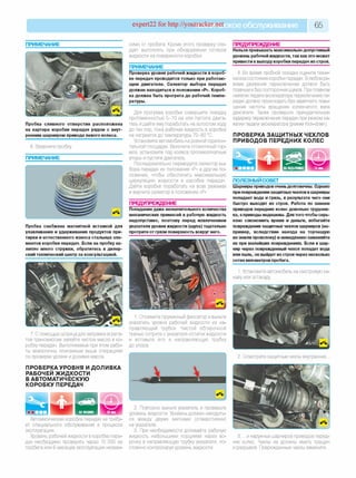 expert22 for http://youtracker.п^ское обслуживание 65
ПРИМЕЧАНИЕ
Пробка сливного отверстия расположена
на картере коробки передач рядом с внут­
ренним шарниром привода левого колеса.
6. Вверните пробку
ПРИМЕЧАНИЕ
Пробка снабжена магнитной вставкой для
улавливания и удерживания продуктов при­
тирки и естественного износа стальных эле­
ментов коробки передач. Если на пробку на­
липло много стружки, обратитесь в дилер­
ский технический центр за консультацией.
симо от пробега. Кроме этого проверку сле­
дует выполнять при обнаружении потеков
жидкости на поверхности коробки.
ПРИМЕЧАНИЕ
Проверка уровня рабочей жидкости в короб­
ке передач проводится только при работаю­
щем двигателе. Селектор выбора передач
должен находиться в положении «Р». Короб­
ка должна быть прогрета до рабочей темпе­
ратуры.
Для прогрева коробки совершите поездку
протяженностью 5-10 км или пустите двига­
тель и дайте ему поработать на холостом ходу
до тех пор, пока рабочая жидкость в коробке
не нагреется до температуры 70-80 °С.
Установите автомобиль на ровной горизон­
тальной площадке. Включите стояночный тор­
моз, установите под колеса противооткатные
упоры и пустите двигатель.
Последовательно переводите селектор вы­
бора передач из положения «Р» в другие по­
ложения, чтобы обеспечить максимальную
циркуляцию жидкости в коробке передач
Дайте коробке поработать на всех режимах
и верните селектор в положение «Р».
ПРЕДУПРЕЖДЕНИЕ
Попадание даже незначительного количества
механических примесей в рабочую жидкость
недопустимо, поэтому перед извлечением
указателя уровня жидкости (щупа) тщательно
протрите от грязи поверхность вокруг него.
ПРЕДУПРЕЖДЕНИЕ
7. С помощью шприца для заправки агрега­
тов трансмиссии залейте чистое масло в ко­
робку передач. Выполняемые при этом рабо­
ты аналогичны описанным выше операциям
по проверке уровня и доливке масла.
ПРОВЕРКА УРОВНЯ И ДОЛИВКА
РАБОЧЕЙ ЖИДКОСТИ
В АВТОМАТИЧЕСКУЮ
КОРОБКУ ПЕРЕДАЧ
Автоматическая коробка передач не требу­
ет специального обслуживания в процессе
эксплуатации.
Уровень рабочей жидкости в коробке пере­
дач необходимо проверять через 10 000 км
пробега или 6 месяцев эксплуатации незави­
Нельзя превышать максимально допустимый
уровень рабочей жидкости, так как это может
привести к выходу коробки передач из строя.
4. Во время пробной поездки оцените техни­
ческое состояние коробки передач. В любом ре­
жиме движения переключение должно быть
плавным и без посторонних шумов. При плавном
нажатии педали акселератора переключение пе­
редач должно происходить без заметного повы­
шения частоты вращения коленчатого вала
двигателя. Также проверьте принудительную
задержку переключения передач при резком на­
жатии педали акселератора (режим Kick-down).
ПРОВЕРКА ЗАЩИТНЫХ ЧЕХЛОВ
ПРИВОДОВ ПЕРЕДНИХ КОЛЕС
| НА ПОДЪЕМНИК^ ^ ^ 15 мин
ПОЛЕЗНЫЙ СОВЕТ
Шарниры приводовоченьдолговечны. Однако
при повреждениизащитныхчехлов в шарниры
попадает вода и грязь, в результате чего они
быстро выходят из строя. Работа по замене
приводов передних колес довольно трудоем­
ка, а приводы недешевы. Для того чтобы серь­
езно сэкономить время и деньги, избегайте
повреждения защитных чехлов шарниров (на­
пример, вследствие наезда на торчащую
из земли проволоку) и немедленнозаменяйте
их при малейших повреждениях. Если в шар­
нир через поврежденный чехол попадет вода
или пыль, он выйдет из строя через несколько
сотен километров пробега.
1. Установите автомобиль на смотровую ка­
наву или эстакаду
1. Отожмите пружинный фиксатор и выньте
указатель уровня рабочей жидкости из на­
правляющей трубки. Чистой обтирочной
тканью сотрите с указателя остатки жидкости
и вставьте его в направляющую трубку
до упора.
2. Осмотрите защитные чехлы внутренних.
2. Повторно выньте указатель и проверьте
уровень жидкости. Уровень должен находить­
ся между двумя метками (отверстиями)
на указателе.
3. При необходимости доливайте рабочую
жидкость небольшими порциями через во­
ронку в направляющую трубку указателя, по­
стоянно контролируя уровень жидкости.
3. .и наружных шарниров приводов перед­
них колес. Чехлы не должны иметь трещин
и разрывов. Поврежденные чехлы замените.
 