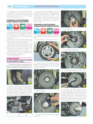 66 Daewoo Matiz expert22 for http://youtracker.net
4. Проверьте плотность прилегания пояс­
ков каждого чехла и надежность крепления
хомутов. Чехол не должен проворачиваться
на шарнире, а хомуты — на чехле. В против­
ном случае замените хомуты.
ПРОВЕРКА И РЕГУЛИРОВКА
ХОДА ПЕДАЛИ СЦЕПЛЕНИЯ
4. Удерживая наконечник А троса привода
выключения сцепления от проворачивания,
вращайте регулировочную гайку Б. При за­
ворачивании гайки расстояние от пола
до площадки педали увеличивается, при от­
ворачивании — уменьшается. После регули­
ровки проконтролируйте ход педали, как
описано выше.
ПРОВЕРКА И РЕГУЛИРОВКА
ПОДШИПНИКОВ ЗАДНИХ КОЛЕС
Согласно рекомендации завода-изготови-
теля ход педали сцепления следует проверять
через каждые 10 тыс. км пробега или 6 меся­
цев эксплуатации (в зависимости от того,
что наступит раньше) и при необходимости
регулировать.
Педаль сцепления не должна иметь сво­
бодного хода. При наличии свободного хода
проверьте состояние педального узла.
Для проверки полного хода педали сцепле­
ния измерьте линейкой расстояние от пло­
щадки педали до места касания пола рычагом
педали при полном нажатии на педаль. Ход
педали должен составлять 125-135 мм.
Проверку расстояния от площадки педали
до пола в момент включения сцепления про­
водите в следующем порядке.
1. Пустите двигатель.
Установите автомобиль на подъемник
или смотровую канаву и вывесите задние ко­
леса.
2. Отпустите рычаг стояночного тормоза.
ПРЕДУПРЕЖДЕНИЕ
Во время проверки следите за случайным
началом движения автомобиля.
2. Нажмите на педаль сцепления до пола.
Включите I передачу Поставьте рядом с пе­
далью сцепления линейку, уперев ее в пол.
3. Проверьте люфт колесных подшипников,
взявшись за шину сверху и снизу и попытав­
шись сначала переместить ее от себя, а затем
подвигать вдоль оси.
3. Медленно отпускайте педаль до момента
начала включения сцепления. Зафиксируйте
положение ноги. Измерьте ход педали
Он должен составлять 72-82 мм. Если изме­
ренное значение не укладывается в указан­
ный диапазон, отрегулируйте ход педали.
4. Снимите колесо
5. Отверткой или зубилом сдвиньте защит­
ный колпак.
7. Отогните фиксирующий ус
8. .и пассатижами извлеките шплинт гайки
9. Затяните корончатую гайку моментом
25 Н м одновременно поворачивая ступицу
в обоих направлениях несколько раз для само-
установки подшипников. Затем отпустите ко­
рончатую гайку на 180°. Снова затяните корон­
чатую гайку моментом 2,5 Н м Отпустите гайку
до первого совмещения прорези гайки с отвер­
стием под шплинт Установите новый шплинт
 