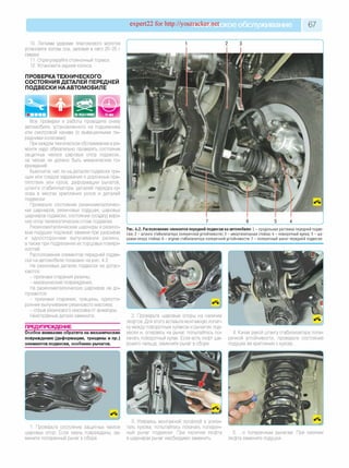 expert22 for http://youtracker.п^ское обслуживание 67
10. Легкими ударами пластикового молотка
установите колпак оси, заложив в него 20-25 г
смазки.
11. Отрегулируйте стояночный тормоз.
12. Установите задние колеса.
ПРОВЕРКАТЕХНИЧЕСКОГО
СОСТОЯНИЯ ДЕТАЛЕЙ ПЕРЕДНЕЙ
ПОДВЕСКИ НААВТОМОБИЛЕ
| НА ПОДЪЕМНИК^ ^ ^ 15 мин
Все проверки и работы проводите снизу
автомобиля, установленного на подъемнике
или смотровой канаве (с вывешенными пе­
редними колесами).
При каждом техническом обслуживании и ре­
монте надо обязательно проверять состояние
защитных чехлов шаровых опор подвески
на чехлах не должно быть механических по­
вреждений.
Выясните, нетли на деталях подвески тре­
щин или следов задевания о дорожные пре­
пятствия или кузов, деформации рычагов,
штанги стабилизатора, деталей передка ку­
зова в местах крепления узлов и деталей
подвески.
Проверьте состояние резинометалличес­
ких шарниров, резиновых подушек, шаровых
шарниров подвески, состояние (осадку) верх­
них опор телескопических стоек подвески.
Резинометаллические шарниры и резино­
вые подушки подлежат замене при разрывах
и одностороннем выпучивании резины
атакже при подрезании ихторцовых поверх­
ностей.
Расположение элементов передней подве­
ски на автомобиле показано на рис. 4.2.
На резиновых деталях подвески не допус­
каются:
- признаки старения резины;
- механические повреждения.
На резинометаллических шарнирах не до­
пускаются:
- признаки старения, трещины, односто­
роннее выпучивание резинового массива;
- отрыв резинового массива от арматуры.
Неисправные детали замените.
ПРЕДУПРЕЖДЕНИЕ
Особое внимание обратите на механические
повреждения (деформации, трещины и пр.)
элементов подвески, особенно рычагов.
Рис. 4.2. Расположение элементов передней подвески на автомобиле: 1 - продольная растяж ка передней подве­
ски ; 2 - штанга стабилизатора поперечной устойчивости; 3 - амортизаторная стойка; 4 - поворотны й кулак; 5 - ша­
ровая опора стойки; 6 - втулки стабилизатора поперечной устойчивости; 7 - поперечны й ры чаг передней подвески
2. Проверьте шаровые опоры на наличие
люфтов. Для этого вставьте монтажную лопат­
ку между поворотным кулаком и рычагом под­
вески и,опираясь на рычаг, попытайтесь по­
качать поворотный кулак. Если есть люфт ша­
рового пальца, замените рычаг в сборе.
4. Качая рукой штангу стабилизатора попе­
речной устойчивости, проверьте состояние
подушек ее крепления к кузову.
1. Проверьте состояние защитных чехлов
шаровых опор. Если чехлы повреждены, за­
мените поперечный рычаг в сборе.
3. Упираясь монтажной лопаткой в усили­
тель кузова, попытайтесь покачать попереч­
ный рычаг подвески. При наличии люфта
в шарнирах рычаг необходимо заменить.
5. .и поперечным рычагам. При наличии
люфта замените подушки.
 