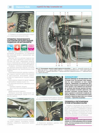 68 Daewoo Matiz expert22 for http://youtracker.net
6. Проверьте состояние резинового защит­
ного кожуха амортизаторной стойки.
ПРОВЕРКАТЕХНИЧЕСКОГО
СОСТОЯНИЯ ДЕТАЛЕЙ ЗАДНЕЙ
ПОДВЕСКИ НА АВТОМОБИЛЕ
Все проверки и работы проводите снизу
автомобиля, установленного на подъемнике
или смотровой канаве (с вывешенными зад­
ними колесами).
Выясните, нет ли на деталях подвески тре­
щин или следов задевания о дорожные пре­
пятствия или кузов, деформации рычагов,
штанги стабилизатора, деталей задка кузова
в местах крепления узлов идеталей подвески.
Проверьте состояние резинометалличес­
ких шарниров, резиновых подушек, состояние
(осадку) верхних опор телескопических стоек
подвески.
Резинометаллические шарниры и резино­
вые подушки подлежат замене при разрывах
и одностороннем выпучивании резины
атакже при подрезании ихторцовых поверх­
ностей.
Расположение элементов задней подвески
на автомобиле показано на рис. 4.3.
На резинометаллических шарнирах не до­
пускаются:
- признаки старения, трещины;
- одностороннее выпучивание резинового
массива.
Дефектные детали замените.
Проверьте отсутствие механических по­
вреждений (деформаций, трещин и т.п.) эле­
ментов подвески.
Рис. 4.3. Расположение элементов задней подвески на автомобиле: 1 - кулак; 2 - кронш тейн поперечной тяги;
3 - буфер хода сж атия; 4 - пруж ина задней подвески; 5 - поперечная реактивная тяга; 6 - балка задней подвески;
7 - амортизатор; 8 - передний сайлентблок; 9 - верхний сайлентблок продольного ры чага; 10 - продольный рычаг;
11 - задний сайлентблок
ПОЛЕЗНЫЙ СОВЕТ
2. .и поперечиной задней подвески. При нали­
чии люфта в шарнирах, их необходимо заменить.
Обратите внимание на систему выпуска отра­
ботавших газов. Посторонние стуки, издавае­
мые ею, часто принимают за стук в задней
подвеске. Применение нестандартных дета­
лей или обрывэлементов подвески глушителя
может вызвать стук в нижней части автомоби­
ля, особенно при проезде неровностей доро­
ги. Для проверки остановите двигатель, вни­
мательно осмотрите систему выпуска, про­
верьте надежность крепления и подвеску глу­
шителя. Взявшись за конец выхлопной трубы,
покачайте глушитель вверх-вниз и из стороны
в сторону —стуков быть недолжно.
ПРОВЕРКА И РЕГУЛИРОВКА
УГЛОВ УСТАНОВКИ КОЛЕС
Проверка и регулировка углов установки ко­
лес (табл. 4.4) необходимы для обеспечения хо­
рошей устойчивости и управляемости автомо­
биля, атакже равномерного износа шин при экс­
плуатации. Проверку и регулировку углов уста­
новки колес выполняют на специальных стендах
согласно инструкциям по их эксплуатации.
ПРЕДУПРЕЖДЕНИЕ
1. Упираясь монтажной лопаткой в продоль­
ный рычаг подвески, попытайтесь покачать
шарниры соединения продольного рычага
с кузовом.
3. Аналогично проверьте шарниры попе­
речной тяги задней подвески.
Замена или ремонт деталей подвески может
повлечь за собой изменение углов установки
колес, поэтому проверка углов установки ко­
лес обязательна.
 