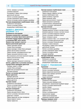 6 Daewoo Matiz expert22 for http://youtracker.net
Снятие, проверка и установка
топливных форсунок....................................................... 107
Регулировка и замена троса привода
дроссельной заслонки ...................................................108
Снятие и установка адсорбера
системы улавливания паров топлива ...........................109
Снятие и установка клапана продувки адсорбера . . .109
Система рециркуляции отработавших газов . . .109
Особенности конструкции..............................................109
Снятие и установка клапана
рециркуляции отработавших газов................................110
РАЗДЕЛ 6. ДВИГАТЕЛЬ
ОБЪЕМОМ 1,0 Л ............................................. 111
Особенности конструкции .......................................111
Проверка компрессии в цилиндрах...................... 114
Снятие и установка брызговика двигателя . . . .117
Установка поршня первого цилиндра
в положение ВМТ такта сжатия.............................. 117
Замена опор силового агрегата ............................118
Замена уплотнений двигателя .............................. 120
Замена прокладки крышки
головки блока цилиндров ..............................................120
Замена прокладки головки блока цилиндров..................121
Замена маслосъемных колпачков.................................. 123
Замена сальника распределительного вала ...............124
Замена сальников коленчатого вала............................. 124
Восстановление уплотнения масляного картера . . . .126
Замена уплотнительных колец
впускного коллектора.....................................................126
Замена прокладки выпускного коллектора ..................127
Снятие, дефектовка и установка маховика . . . .128
Головка блока цилиндров двигателя....................128
Разборка, ремонт и сборка
головки блока цилиндров ..............................................128
Дефектовка распределительного вала ......................... 131
Притирка клапанов..........................................................132
Снятие и установка двигателя.................................133
Ремонт двигателя ......................................................135
Разборка двигателя ....................................................... 135
Дефектовка деталей двигателя .................................... 139
Сборка двигателя............................................................142
Система смазки ........................................................ 144
Особенности конструкции..............................................144
Снятие и установка масляного насоса .........................144
Ремонт масляного насоса..............................................146
Система охлаждения.................................................147
Особенности конструкции..............................................147
Замена расширительного бачка.................................... 148
Снятие и установка электровентилятора
радиатора с кожухом .....................................................149
Замена радиатора системы охлаждения...................... 149
Замена водяного насоса................................................ 150
Замена термостата.......................................................... 151
Система выпуска отработавших газов..................152
Особенности конструкции.............................................. 152
Замена подушек подвески системы
выпуска отработавших га зо в ......................................... 153
Замена основного глушителя ....................................... 153
Замена приемной трубы ................................................ 154
Замена дополнительного глушителя..............................154
Замена выпускного коллектора
и каталитического нейтрализатора................................154
Снятие и установка термоэкранов ................................156
Система питания.........................................................156
Особенности конструкции.............................................. 156
Проверка давления топлива в системе питания ... .158
Снижение давления топлива в системе питания ... .158
Снятие и установка воздушного фильтра .................... 159
Снятие и установка топливного насоса.........................160
Ремонт топливного насоса ............................................160
Замена топливного бака и его наливной трубы ... .162
Снятие и установка дроссельного узла......................... 163
Снятие и установка топливной рампы ......................... 164
Проверка и замена форсунок......................................... 165
Регулировка и замена троса привода
дроссельной заслонки ...................................................166
Снятие и установка адсорбера
системы улавливания паров топлива ........................... 167
Снятие и установка клапана
продувки адсорбера........................................................167
Система снижения токсичности
отработавших газов................................................... 167
Особенности устройства................................................ 167
Снятие и установка клапана
рециркуляции отработавших газов................................ 168
РАЗДЕЛ 7. ТР А НС М И С СИ Я ..........................169
Сцепление ....................................................................169
Особенности конструкции.............................................. 169
Снятие и установка сцепления.......................................169
Замена подшипника выключения сцепления..................171
Замена троса привода сцепления .................................171
Снятие и установка
педали выключения сцепления .....................................172
Коробка передач.........................................................172
Особенности конструкции..............................................172
Замена сальников приводов колес
автомобилей с механической коробкой передач . . . .173
Снятие и установка механической
коробки передач...............................................................174
Замена опорного подшипника
первичного вала...............................................................176
Снятие и установка рычага
переключения передач................................................... 177
Замена тросов механизма
управления коробкой передач....................................... 178
Приводы передних ко л ес.........................................179
Особенности конструкции...............................................179
 