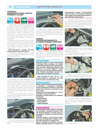 70 Daewoo Matiz expert22 for http://youtracker.net
ПРОВЕРКА
СВОБОДНОГО ХОДА (ЛЮФТА)
РУЛЕВОГО КОЛЕСА
При увеличенном свободном ходе рулево­
го колеса затрудняется управление авто­
мобилем, так как он с опозданием реагирует
на действия водителя. Кроме того, уве­
личенный ход, который не удается устранить
регулировкой рулевого механизма, сви­
детельствует о неисправности рулевого
управления (ослабление крепления руле­
вого механизма, рулевых тяг или износ
их деталей).
Проверяйте люфт рулевого колеса на авто­
мобиле, установленном на ровном нескольз­
ком покрытии. Для рулевого колеса, наруж­
ный диаметр которого составляет 375 мм,
люфт не должен превышать 40 мм (10° по уг­
лу поворота).
Вам потребуются: линейка, мел (или
проволока) для нанесения меток.
1. Установите передние колеса в положе­
ние, соответствующее прямолинейному дви­
жению автомобиля.
5. Замерьте по ободу расстояние между
метками. Оно должно быть не больше 40 мм
Если расстояние (свободный ход рулевого ко­
леса) больше, необходимо установить причи­
ну и устранить ее.
ЗАМЕНА
ТОРМОЗНОЙ ЖИДКОСТИ
В ГИДРОПРИВОДЕ ТОРМОЗОВ
Согласно рекомендации завода-изготови-
теля заменять тормозную жидкость следует
через 30 тыс. км пробега или через 1,5 года
эксплуатации (в зависимости от того, что на­
ступит раньше).
2. Закрепите на панели приборов спицу
отрезок проволоки или иной стержень так
чтобы один его конец почти касался поверх­
ности обода рулевого колеса. Не меняя
положения стержня, поверните рулевое ко­
лесо вправо до момента начала поворота
передних колес. В этом положении нанесите
на обод рулевого колеса метку (закрепите
проволоку).
3. Не меняя положения стержня, поверните
рулевое колесо влево до момента начала по­
ворота передних колес.
4. В этом положении нанесите на обод ру­
левого колеса вторую метку (закрепите прово­
локу).
ПОЛЕЗНЫЙ со в ет___________________
Тормозная жидкость очень гигроскопична
и поглощает влагу из воздуха, что, помимо
появления коррозии деталей тормозной сис­
темы, понижает температуру кипения самой
жидкости, а это может привести к отказу
тормозов при частых интенсивных торможе­
ниях. Поэтому рекомендуем заменять тор­
мозную жидкость каждый год, весной.
Вам потребуются: ключ «на 10», тор­
мозная жидкость, резиновый или про­
зрачный шланг, прозрачный сосуд.
ПОЛЕЗНЫЕСОВЕТЫ_________________
Замену тормозной жидкости рекомендует­
ся проводить с помощником, предвари­
тельно установив автомобиль на смотровую
канаву или эстакаду (не потребуется сни­
мать колеса).
Применяйте тормозные жидкости, соответ­
ствующие классу не ниже DOT-3.
Очередность замены жидкости в тормозных
механизмах:
- правый задний;
- левый передний;
- левый задний;
- правый передний.
ПРЕДУПРЕЖДЕНИЯ__________________
Не используйте слитую жидкость повторно:
она загрязнена, насыщена воздухом и вла­
гой. Всегда доливайте в систему только но­
вую жидкость той марки, которая была зали­
та прежде.
Тормозная жидкость гигроскопична (впиты­
вает влагу из окружающего воздуха), поэто­
му ее нельзя хранить в открытой таре.
Берегите природу! Не сливайте использо­
ванную тормозную жидкость в почву или ка­
нализационную систему. О расположении
пунктов приема отработанных эксплуатаци­
онных жидкостей в вашем районе можно уз­
нать в местных органах власти.
1. Установите автомобиль на подъемник
или смотровую канаву При работе на смотро­
вой канаве затормозите автомобиль стояноч­
ным тормозом и установите под колеса про­
тивооткатные упоры («башмаки»).
2. Поверните пробку бачка гидропривода
тормозной системы на 90° против часовой
стрелки и снимите ее.
3. Откачайте резиновой грушей или шпри­
цем тормозную жидкость из бачка.
4. Налейте в бачок чистую тормозную жид­
кость до нижней кромки наливной горловины
5. Очистите от грязи клапаны выпуска воз­
духа и снимите защитные колпачки клапанов
рабочих цилиндров тормозных механизмов
передних.
6. .и задних колес
 