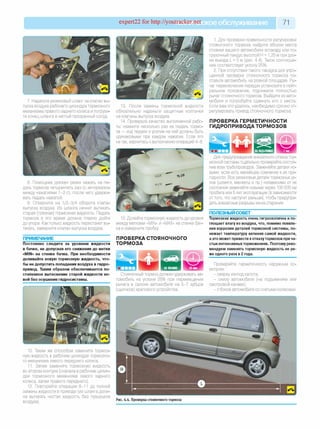 expert22 for http://youtracker.п^ское обслуживание 71
7. Наденьте резиновый шланг на клапан вы­
пуска воздуха рабочего цилиндра тормозного
механизма правого заднего колеса и погрузи­
те конец шланга в чистый прозрачный сосуд.
13. После замены тормозной жидкости
обязательно наденьте защитные колпачки
на клапаны выпуска воздуха.
14. Проверьте качество выполненной рабо­
ты: нажмите несколько раз на педаль тормо­
за — ход педали и усилие на ней должны быть
одинаковыми при каждом нажатии. Если это
не так, вернитесь к выполнению операций 4-8.
8. Помощник должен резко нажать на пе­
даль тормоза четыре-пять раз (с интервалом
между нажатиями 1-2 с), после чего удержи­
вать педаль нажатой.
9. Отверните на 1/2-3/4 оборота клапан
выпуска воздуха. Из шланга начнет вытекать
старая (грязная) тормозная жидкость. Педаль
тормоза в это время должна плавно дойти
до упора. Как только жидкость перестанет вы­
текать, заверните клапан выпуска воздуха.
ПРИМЕЧАНИЕ
Постоянно следите за уровнем жидкости
в бачке, не допуская его снижения до метки
«MIN» на стенке бачка. При необходимости
доливайте новую тормозную жидкость, что­
бы не допустить попадания воздуха в гидро­
привод. Таким образом обеспечивается по­
степенное вытеснение старой жидкости но­
вой без осушения гидросистемы.
15. Долейте тормозную жидкость до уровня
между метками «MIN» и «MAX» на стенке бач­
ка и заверните пробку
ПРОВЕРКА СТОЯНОЧНОГО
ТОРМОЗА
Стояночный тормоз должен удерживать ав­
томобиль на уклоне 25% при перемещении
рычага в салоне автомобиля на 5-7 зубцов
(щелчков) храпового устройства.
1. Для проверки правильности регулировки
стояночного тормоза найдите вблизи места
стоянки вашего автомобиля эстакаду или по­
грузочный пандус высотой H = 1,25м при дли­
не въезда L = 5 м (рис.4.4). Такое соотноше­
ние соответствует уклону 25%
2. При отсутствии такого пандуса для упро­
щенной проверки стояночного тормоза по­
ставьте автомобиль на ровной площадке. Ры­
чаг переключения передач установите в нейт­
ральное положение, поднимите полностью
рычаг стояночного тормоза. Выйдите из авто­
мобиля и попробуйте сдвинуть его с места
Если вам это удалось, необходимо срочно от­
регулировать привод стояночного тормоза.
ПРОВЕРКА ГЕРМЕТИЧНОСТИ
ГИДРОПРИВОДА ТОРМОЗОВ
Для предупреждения внезапного отказа тор­
мозной системы тщательно проверяйте состоя­
ние всех трубопроводов. Заменяйте детали но­
выми, если есть малейшее сомнение в их при­
годности. Все резиновые детали тормозных уз­
лов (шланги, манжеты и пр.) независимо от их
состояния заменяйте новыми через 100 000 км
пробега или 5 лет эксплуатации (в зависимости
оттого, что наступит раньше), чтобы предупре­
дить внезапные разрывы из-за старения.
ПОЛЕЗНЫЙ СОВЕТ
Тормозная жидкость очень гигроскопична и по­
глощает влагу из воздуха, что, помимо появле­
ния коррозии деталей тормозной системы, по­
нижает температуру кипения самой жидкости,
а это может привести котказу тормозов при ча­
стых интенсивныхторможениях. Поэтому реко­
мендуем заменять тормозную жидкость не ре­
же одного раза в 2 года.
Проверяйте герметичность наружным ос­
мотром:
- сверху из-под капота;
- снизу автомобиля (на подъемнике или
смотровой канаве);
- с боков автомобиля со снятыми колесами.
10. Таким же способом замените тормоз­
ную жидкость в рабочем цилиндре тормозно­
го механизма левого переднего колеса.
11. Затем замените тормозную жидкость
во втором контуре (сначала в рабочем цилин­
дре тормозного механизма левого заднего
колеса, затем правого переднего).
12. Повторяйте операции 8-11 до полной
замены жидкости в приводе (из шланга долж­
на вытекать чистая жидкость без пузырьков
воздуха).
Рис. 4.4. Проверка стояночного тормоза
 