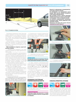 expert22 for http://youtracker.netCKoeобслуживание 75
Рис. 4.5. Регулировка света фар
Регулировку направления пучков света фар
следует проводить на станции технического
обслуживания с использованием специаль­
ного стенда. Для приблизительной регули­
ровки можно воспользоваться приведенной
ниже методикой.
Самостоятельную проверку и регулировку
света фар проводите на снаряженном авто­
мобиле (с полностью заправленным топлив­
ным баком, комплектом инструментов и за­
пасным колесом).
Вам потребуется отвертка с крестооб­
разным лезвием.
1. Предварительно проверьте и при необ­
ходимости доведите до нормы давление воз­
духа в шинах.
2. Установите автомобиль перпендикулярно
гладкой стене (например, в гараже) на рассто­
янии 10 м. Положите на сиденье водителя груз
массой 75 кг имитирующий примерный вес во­
дителя. Разметьте на стене экран, как показано
на рис. 4.5. Продольная плоскость симметрии
автомобиля должна проходить по линии 0
на экране. Качните автомобиль сбоку, что­
бы самоустановились пружины подвесок.
3. Измерьте на вашем автомобиле высоту
центров ламп ближнего света фар от пола.
Это будет расстояние h на экране.
4. Измерьте на вашем автомобиле рассто­
яние между центрами ламп ближнего света
фар. Это будет расстояние а на экране
5. Установите регулятор электрокорректора
света фар на панели приборов в положение,
соответствующее нагрузке автомобиля с од­
ним водителем.
6. Включите ближний свет
7. Направление светового пятна рекомен­
дуется регулировать для каждой фары в от­
дельности. Вторую фару во время регули­
ровки закройте непрозрачным материалом.
Берегите от деформации и повреждений де­
тали замка и язычок защелки.
Не отбеливайте и не окрашивайте ленты
ремней. Для очистки ремней пользуйтесь
только водой и мягким мылом.
При установке болтов и винтов крепления
ремней безопасности сначала заворачивай­
те их вручную, чтобы не повредить резьбу.
Не пытайтесь ремонтировать механизмы
втягивания ремня. Любые дефектные узлы
заменяйте новыми.
Порезанные или каким-либо другим образом
поврежденные ремни замените.
8. Откройте капот и,вращая отверткой ре­
гулировочные винты, отрегулируйте положе­
ние на экране светового пятна для каждой
фары по горизонтали.
Откиньте декоративные накладки.
9. .и вертикали, если расположение свето­
вых пятен не соответствует рисунку
ПРИМЕЧАНИЕ
Регулировка показана на левой фаре. Регули­
ровка правой фары проводится аналогично.
10. Фары считаются отрегулированными,
когда верхние границы левых частей световых
пятен совпадают с линией 4 , а вертикальные
линии 1 и 2 проходят через точки Е1 и Е2 пе­
ресечения горизонтальных и наклонных уча­
стков световых пятен.
11. Если на автомобиле установлены
противотуманные фары, то направление
их пучка света необходимо отрегулировать
только по высоте. Вращая регулировочный
винт, добейтесь, чтобы верхние границы
световых пятен находились на линии 4 или
чуть ниже ее.
ПРОВЕРКА СОСТОЯНИЯ
РЕМНЕЙ БЕЗОПАСНОСТИ
2. .и проверьте затяжку болтов крепления
петель ремней безопасности.
3. Проверьте состояние лент ремней.
СМАЗКА АРМАТУРЫ КУЗОВА
Не реже одного раза в год проводите ос­
мотр ремней безопасности.
ПРЕДУПРЕЖДЕНИЕ
Оберегайте ремни безопасности от острых
предметов идругих объектов, которые могут
их повредить.
Для увеличения срока службы кузова сма­
зывайте трущиеся детали при каждом техни­
ческом обслуживании (не реже чем через
10 000 км пробега или один раз в 6 месяцев)
При появлении скрипов, заеданий сразу очи­
стите соответствующие детали, а затем нане­
сите смазку (ее тип указан в скобках).
 