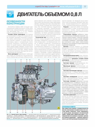 expert22 for http://youtracker.net ельобъемом 0,8 л 77
5 ДВИГАТЕЛЬОБЪЕМОМ 0,8 Л
ОСОБЕННОСТИ
КОНСТРУКЦИИ
Автомобили Daewoo Matiz оснащают рас­
положенным поперек моторного отсека четы­
рехтактным трехцилиндровым шестиклапан­
ным двигателем (рис. 5.1 и 5.2). Порядок
работы цилиндров двигателя 1-3-2.
Головка блока цилиндров изготовлена
из алюминиевого сплава по поперечной схе­
ме продувки цилиндров (впускные и выпуск­
ные каналы расположены на противополож­
ных сторонах головки). В головку блока за­
прессованы седла и направляющие втулки
клапанов. Впускные и выпускные клапань
имеют по одной пружине, зафиксированной
через тарелку двумя сухарями. Головка блока
центрируется на блоке двумя втулками и при­
креплена десятью винтами. Между блоком
и головкой установлена безусадочная метал­
лоармированная прокладка.
Блок цилиндров представляет собой еди­
ную отливку из специального высокопрочного
чугуна, образующую цилиндры, рубашку охлаж­
дения, верхнюю часть картера и опоры колен­
чатого вала, выполненные в виде перегородок
картера. Цилиндры расточены непосредствен­
но в теле блока. В нижней части блока выпол­
нены пять постелей коренных подшипников
со съемными крышками, прикрепленными
к блоку болтами. Крышки коренных подшипни­
ков обработаны в сборе с блоком и невзаимо­
заменяемы. На блоке цилиндров выполнены
специальные приливы, фланцы и отверстия для
крепления деталей, узлов и агрегатов.
Коленчатый вал изготовлен из высоко­
прочного чугуна, вращается в коренных под­
шипниках, снабженных стальными тонкостен­
ными вкладышами с антифрикционным сло­
ем. В верхних вкладышах, установленных
в блоке цилиндров, выполнены канавка
на внутренней поверхности и сквозная про­
резь, по которой из выходного отверстия мас­
ляного канала масло поступает к шариковому
клапану с форсункой. В нижних вкладышах нет
канавок и прорезей. Осевое перемещение
коленчатого вала ограничено двумя одинако­
выми упорными полукольцами. Кзаднему кон­
цу коленчатого вала шестью болтами при­
Рис. 5.1. Силовой агрегат (вид спереди): 1 - указатель уровня масла (масляный щ уп); 2 - кры ш ка маслоналивной
горловины ; 3 - катуш ка за ж и ган ия; 4 - впускной коллектор; 5 - дроссельный узел; 6 - корпус термостата; 7 - кр о н ­
штейн левой опоры силового агрегата; 8 - вы пускной коллектор; 9 - каталитический нейтрализатор; 10 - масляный
фильтр; 11 - масляный картер; 12 - ком прессор кондиционера; 13 - насос гидроусилителя рулевого управления
креплен маховик. На переднем конце колен­
чатого вала установлены зубчатый шкив при­
вода газораспределительного механизма
и шкив привода вспомогательных агрегатов
Поршни с короткой юбкой изготовлены
из алюминиевого сплава. На цилиндрической
поверхности головки поршня выполнены
кольцевые канавки для двух компрессионных
и маслосъемного колец.
Поршневы е пальцы трубчатого сече­
ния установлены в бобышках поршней с за­
зором и запрессованы с натягом в верхние
головки шатунов, которые своими нижними
головками соединены с шатунными шейка­
ми коленчатого вала через тонкостенные
вкладыши, конструкция которых аналогична
коренным вкладышам.
Шатуны стальные, кованые, со стержнем
двутаврового сечения. Шатуны обрабатывают
в сборе с крышками. Для того чтобы не пере­
путать их при сборке, на боковые поверхнос­
ти шатунов и крышек нанесен порядковый но­
мер цилиндра.
Распределительные валы литые, чугунные.
Газораспределительный механизм закрыт
пластмассовой крышкой головки блока
цилиндров. В ней установлен маслоотдели­
тель системы вентиляции картера.
Система смазки комбинированная (по­
дробнее см. «Система смазки», с. 97).
Масляный фильтр полнопоточный, не­
разборный, с перепускным и противодренаж-
ным клапанами.
Система вентиляции картера закрытая,
принудительная, с отводом картерных газов
через маслоотделитель в полость воздушного
фильтра.
Система охлаждения двигателя герме­
тичная, с расширительным бачком (подроб­
нее см. «Система охлаждения», с. 99).
С истем а питания двигателя состоит
из электрического топливного насоса, ус­
тановленного в топливном баке, дроссель­
ного узла, фильтра тонкой очистки топлива,
регулятора давления топлива, установлен­
ного в модуле топливного насоса, компен­
сатора пульсаций давления топлива, фор­
сунок и топливных трубопроводов, а также
включает в себя воздушный фильтр.
Система зажигания микропроцессорная,
состоит из катушки зажигания, высоковольт­
ных проводов и свечей зажигания. Катушкой
зажигания управляет электронный блок сис­
темы управления двигателем. Система зажи­
гания при эксплуатации не требует обслужи­
вания и регулировки.
ПОЛЕЗНЫЕСОВЕТЫ
При известном навыке и внимательности
многие неисправности двигателя и его си­
стем можно довольно точно определить
по цвету дыма, выходящего из выхлопной
трубы. Синий дым свидетельствует о по­
падании масла в камеры сгорания, причем
постоянное дымление —признак сильного
износа деталей цилиндропоршневой груп­
 