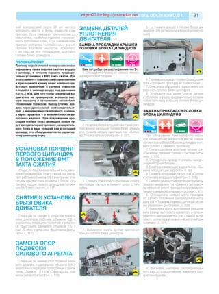 expert22 fo r http://youtracker.net ельобъемом 0,8л 81
ной компрессией около 20 мл чистого
моторного масла и вновь измерьте ком­
прессию. Если показания компрессометра
повысились, наиболее вероятна неисправ­
ность поршневых колец. Если значение ком­
прессии осталось неизменным, значит,
тарелки клапанов неплотно прилегают
к их седлам или повреждена прокладка
головки блока цилиндров.
ПОЛЕЗНЫЙ СОВЕТ
Причину недостаточной компрессии можно
определить также подачей сжатого воздуха
в цилиндр, в котором поршень предвари­
тельно установлен в ВМТ такта сжатия. Для
этого снимите с компрессометра наконечник
и присоедините к нему шланг компрессора.
Вставьте наконечник в свечное отверстие
и подайте в цилиндр воздух под давлением
0,2-0,3 МПа. Для того чтобы коленчатый вал
двигателя не провернулся, включите выс­
шую передачу и затормозите автомобиль
стояночным тормозом. Выход (утечка) воз­
духа через дроссельный узел свидетельст­
вует о негерметичности впускного клапана,
а через глушитель —о негерметичности вы­
пускного клапана. При повреждении про­
кладки головки блока цилиндров воздух бу­
дет выходить через горловину расширитель­
ного бачка в виде пузырей или в соседний
цилиндр, что обнаруживается по характер­
ному шипящему звуку.
УСТАНОВКА ПОРШНЯ
ПЕРВОГО ЦИЛИНДРА
В ПОЛОЖЕНИЕ ВМТ
ТАКТА СЖАТИЯ
Операции поустановке поршня 1-го цилин­
дра в положение ВМТ такта сжатия для двига­
теля рабочим объемом 0,8 л аналогичны опе­
рациям для двигателя объемом 1,0 л (см. «Ус­
тановка поршня первого цилиндра в положе­
ние ВМТ такта сжатия», с. 117).
СНЯТИЕ И УСТАНОВКА
БРЫЗГОВИКА
ДВИГАТЕЛЯ
Операции по снятию и установке брызго­
вика двигателя рабочим объемом 0,8 л
аналогичны операциям по снятию и установ­
ке брызговика двигателя объемом 1,0 г
(см.«Снятие и установка брызговика двига­
теля», с. 117).
ЗАМЕНА ОПОР
ПОДВЕСКИ
СИЛОВОГО АГРЕГАТА
Операции по замене опор подвески сило­
вого агрегата с двигателем объемом 0,8 л
аналогичны операциям, проводимым с двига­
телем объемом 1,0 л (см. «Замена опор под­
вески силового агрегата», с. 118).
ЗАМЕНА ДЕТАЛЕЙ
УПЛОТНЕНИЯ
ДВИГАТЕЛЯ
ЗАМЕНА ПРОКЛАДКИ КРЫШКИ
ГОЛОВКИ БЛОКА ЦИЛИНДРОВ
5. .и снимите крышку с головки блока ци­
линдров (для наглядности впускной коллектор
снят).
Вам потребуется шестигранник «на 5».
1. Отсоедините провод от клеммы «минус»
аккумуляторной батареи.
4. Выверните шесть винтов крепления
крышки головки блока цилиндров.
6. Переверните крышку головки блока цилин­
дров и извлеките прокладку из пазов крышки.
7. Очистите и обезжирьте привалочную по­
верхность головки блока цилиндров.
8. Установите все ранее снятые детали
в обратном порядке, предварительно вставив
новую прокладку в крышку головки блока ци­
линдров.
ЗАМЕНА ПРОКЛАДКИ ГОЛОВКИ
БЛОКА ЦИЛИНДРОВ
2. На автомобиле с катушкой зажигания, рас­
положенной на крышке головки блока цилинд­
ров, снимите катушку зажигания (см. «Снятие
иустановка катушки зажигания», с. 227).
| 1 ч 30 мин
3. Сожмите усики хомута крепления шланга
вентиляции картера и снимите шланг с пат­
рубка.
При обнаружении течи моторного масла
или охлаждающей жидкости в местах соеди­
нения головки блока с блоком цилиндров сни­
мите головку и замените прокладку
1. Снизьте давление в системе питания (см.
«Снижение давления топлива в системе пита­
ния», с. 105).
2. Отсоедините провод от клеммы «минус»
аккумуляторной батареи.
3. Слейте охлаждающую жидкость (см. «За­
мена охлаждающей жидкости», с. 56).
4. Снимите воздушный фильтр (см. «Снятие
и установка воздушного фильтра», с. 105).
5. Снимите ремень привода газораспредели­
тельного механизма (см. «Замена и регулиров­
ка натяжения ремня привода газораспредели­
тельного механизма и натяжного ролика», с. 61).
6. Отсоедините колодку жгута проводов
от датчика положения распределительного
вала (см. «Проверка и замена датчиков систе­
мы управления двигателем», с. 229).
7. Выверните болты крепления и разъеди­
ните фланцы выпускного коллектора и катали­
тического нейтрализатора (см. «Замена выпу­
скного коллектора и каталитического нейтра­
лизатора», с. 101).
8. Удерживая шестерню распределитель­
ного вала от проворачивания, выверните болт
крепления шкива.
НАМАШИНЕ
 