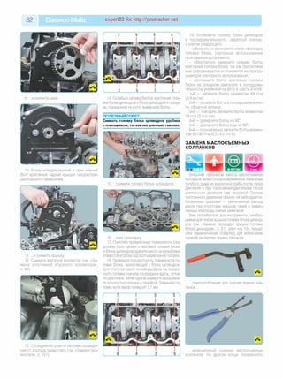 8 2 Daewoo Matiz expert22 fo r http://youtracker.net
10. Выверните два верхних и один нижний
болт крепления задней крышки газораспре­
делительного механизма.
11. .и снимите крышку
12. Снимите впускной коллектор (см. «За­
мена уплотнений впускного коллектора»
с. 84).
13. Отсоедините шланги системы охлажде­
ния от корпуса термостата (см. «Замена тер­
мостата», с. 151).
14. Ослабьте затяжку болтов крепления голо­
вки блока цилиндров кблоку цилиндров в поряд­
ке, показанном на фото, выверните болты.
ПОЛЕЗНЫЙ СОВЕТ
Снимать головку блока цилиндров удобнее
с помощником, так какона довольно тяжелая.
15. .снимите головку блока цилиндров.
19. Установите головку блока цилиндров
в последовательности, обратной снятию
с учетом следующего:
- обязательно установите новую прокладку
головки блока, повторное использование
прокладки не допускается;
- обязательно замените новыми болты
крепления головки блока, так как при затяжке
они деформируются и становятся не пригод­
ными для повторного использования;
- затягивайте болты крепления головки
блока на холодном двигателе в последова­
тельности, указанной на фото в шесть этапов:
1-й — затяните болты моментом 49 Н'м
(4,9 кгс'м);
2-й — ослабьте болты в последовательнос­
ти, обратной затяжке;
3-й — повторно затяните болты моментом
39 Н'м (3,9 кпсм);
4-й — доверните болты на 90°;
5-й — доверните болты еще на 90°;
6-й — окончательно затяните болты момен­
том 85-90 Н'м (8,5-9,0 кгс'м).
ЗАМЕНА МАСЛОСЪЕМНЫХ
КОЛПАЧКОВ
16. .и ее прокладку
17. Очистите привалочные поверхности (они
должны быть сухими и чистыми) головки блока
и блока цилиндров, удалите масло из резьбовых
отверстий в блоке под болты крепления головки.
18. Проверьте плоскостность поверхности го­
ловки блока, прилегающей к блоку цилиндров.
Для этого поставьте линейку ребром на поверх­
ность головки сначала посередине вдоль, потом
по диагонали, затем щупом измерьте зазор меж­
ду плоскостью головки илинейкой. Замените го­
ловку, если зазор превысит 0,1 мм.
w | «______________| НАВЕРСТАКЕ | 3 часа
Внешним признаком износа маслосъемных
колпачков является кратковременное появление
голубого дыма из выхлопной трубы после пуска
двигателя и при торможении двигателем после
длительного движения под нагрузкой. Причем
постоянного дымления обычно не наблюдается.
Косвенные признаки — увеличенный расход
масла при отсутствии внешних течей и замас­
ленные электроды свечей зажигания.
Вам потребуются: все инструменты, необхо­
димые для снятия крышки головки блока цилинд­
ров (см. «Замена прокладки крышки головки
блока цилиндров», с. 81), ключ «на 12», пинцет
(или намагниченная отвертка) для извлечения
сухарей из тарелок пружин клапанов.
.приспособление для сжатия пружин кла­
панов.
. инерционный съемник маслосъемных
колпачков. На другом конце показанного
 