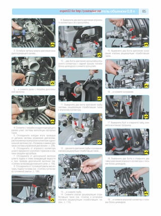 expert22 for http://youtracker.net ельобъемом 0,8 л 85
9. Выверните два винта крепления впускно­
го коллектора к его кронштейну.
2. Ослабьте затяжку хомута крепления воз­
духоподводящего рукава.
3. .и снимите рукав с патрубка дроссель­
ной заслонки.
4. Снимите с патрубка воздухоподводящего
рукава шланг системы вентиляции картерных
газов.
5. Отсоедините колодки жгута проводов
от датчиков системы управления двигателем,
расположенных на впускном коллекторе идрос­
сельной заслонке (см. «Проверка и замена дат­
чиков системы управления двигателем», с. 229).
6. Отсоедините от впускного коллектора
шланги вакуумного усилителя тормозов и кла­
пана продувки адсорбера.
7. Отсоедините от дроссельной заслонки
шланги подачи и слива охлаждающей жидкости
и трос привода дроссельной заслонки (см.
«Снятие иустановка дроссельного узла», с. 105).
8. Отсоедините от топливной рампы магис­
траль подачи топлива (см. «Снятие и установ­
ка топливной рампы», с. 106).
15. Выверните два болта крепления осно­
вания клапана рециркуляции отработавших
газов.
10. .д ва болта крепления кронштейна впу­
скного коллектора к задней крышке головки
блока цилиндров и снимите кронштейн.
16. .и снимите основание.
11. Выверните два винта крепления трубы
системы рециркуляции отработавших газов
к впускному коллектору.
17. Выверните болт и отверните гайку сни­
мите монтажную проушину
12. .д ва винта крепления трубы коснованию
клапана рециркуляции отработавших газов.
18. Выверните два болта и отверните две
гайки крепления впускного коллектора к голо­
вке блока цилиндров.
13. .и снимите трубу
14. Снимите клапан рециркуляции отра­
ботавших газов (см. «Снятие и установка
клапана рециркуляции отработавших га­
зов», с. 110).
19. .и снимите впускной коллектор с голо­
вки блока цилиндров.
 