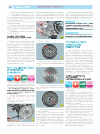 86 Daewoo Matiz expert22 for http://youtracker.net
20. Снимите уплотнительные кольца впуск­
ных каналов, поддев их отверткой.
21. Предварительно сняв дроссельный узел
(см. «Снятие и установка дроссельного узла»,
с. 106), аналогично снимите уплотнительное
кольцо дроссельного узла.
22. Установите новые уплотнительные коль­
ца в пазы коллектора.
23. Перед установкой впускного коллектора
закройте отверстия впускных каналов вето­
шью и очистите посадочные места уплотни­
тельных колец.
24. Установите все ранее снятые детали
в обратном порядке.
ЗАМЕНА ПРОКЛАДКИ
ВЫПУСКНОГО КОЛЛЕКТОРА
Между фланцами головки блока цилиндров
и выпускного коллектора установлена уплот­
нительная прокладка, изготовленная из двух
тонких отформованных металлических полос,
соединенных между собой точечной сваркой.
При нарушении герметичности этой про­
кладки происходит прорыв отработавших га­
зов, сопровождающийся характерным резким
звуком (коллектор «сечет»). Если неисправ­
ность не удается устранить подтяжкой креп­
ления выпускного коллектора, замените егс
прокладку Замена прокладки описана в про­
цессе снятия выпускного коллектора (см. «За­
мена выпускного коллектора и каталитическо­
го нейтрализатора», с. 154)
СНЯТИЕ, ДЕФЕКТОВКА
И УСТАНОВКА
МАХОВИКА
лопатки удерживайте маховик от проворачи­
вания, вставив предварительно в отверстие
масляного картера двигателя один из болтов
крепления коробки передач (для наглядности
двигатель снят с автомобиля).
4. Снимите маховик
5. Проверьте состояние зубьев обода ма­
ховика и в случае их повреждения замените
маховик.
Маховик снимают для замены заднего саль­
ника коленчатого вала, для его замены при по­
вреждении зубчатого обода идля шлифования
поверхности под ведомый диск сцепления.
Вам потребуются: инструменты, необхо­
димые для снятия коробки передач и сцеп­
ления, а также торцовая головка «на 17»,
большая отвертка.
1. Снимите коробку передач (см. «Снятие
и установка механической коробки пере­
дач», с. 174).
2. Снимите сцепление (см. «Снятие и уста­
новка сцепления», с. 169).
9. Установите маховик и все снятые узлы в по­
следовательности, обратной снятию. Резьбу
болтов крепления маховика смажьте анаэроб­
ным фиксатором резьбы, предварительно обез­
жирив болты и резьбовые отверстия под них.
ПРИМЕЧАНИЕ
Маховик можно установить только в одном
положении, совместив дополнительное от­
верстие в нем со штифтом, запрессованным
во фланец коленчатого вала.
ПОЛЕЗНЫЙ СОВЕТ__________________
По возможности при каждом снятии махови­
ка заменяйте болты его крепления новыми.
ГОЛОВКА БЛОКА
ЦИЛИНДРОВ
ДВИГАТЕЛЯ
В данном подразделе описан только про­
цесс снятия и установки распределительного
вала, что необходимо для их замены и регули­
ровки зазоров в механизме привода клапанов.
Помимо этого рассмотрена притирка клапанов
как работа, доступная даже начинающему ме­
ханику Ремонт головки блока заменой седел,
направляющих втулок клапанов и шлифовкой
привалочной поверхности головки требует
применения специальных инструментов и на­
бора запасных частей, не поступающего в сво­
бодную продажу Поэтому при необходимости
серьезного ремонта головки блока цилиндров
обращайтесь в специализированный автосер­
вис или заменяйте головку блока в сборе.
СНЯТИЕ, ДЕФЕКТОВКА
И УСТАНОВКА
РАСПРЕДЕЛИТЕЛЬНОГО ВАЛА
6. Замените или отремонтируйте маховик,
если на поверхностях прилегания ведомого
диска сцепления.
3.Выверните шесть болтов крепления
маховика. При этом с помощью монтажной
7. .или фланца коленчатого вала появи­
лись риски и задиры.
8. Проверить и отремонтировать маховик
можно в мастерской, располагающей специ­
альным оборудованием. Биение маховика
измеренное по зубчатому венцу, не должно
превышать 0,5 мм. Для удаления глубоких ри­
сок и задиров поверхность прилегания ведо­
мого диска можно прошлифовать, причем
слой снимаемого металла не должен превы­
шать 0,3 мм.
Распределительный вал заменяют в следу­
ющих случаях:
- упало давление в системе смазки двига­
теля. Причиной этой неисправности часто бы­
вает повышенный износ шеек распредели­
тельного вала и гнезд подшипников распре­
делительного вала в головке блока цилинд­
ров. При износе гнезд заменяют головку бло­
ка в сборе, так как гнезда выполнены непо­
средственно в ее корпусе
- стук клапанов при исправных гидроком­
пенсаторах зазоров в механизме привода
клапанов. Вызывается повышенным износом
кулачков распределительного вала из-за при­
менения низкокачественного моторного мас­
ла или повреждения масляного фильтра.
1. Выньте распределительный вал из голо­
вки блока цилиндров (см. «Замена масло­
съемных колпачков», с. 82).
2. Внимательно осмотрите опоры на корпу­
се подшипников распределительного вала
и головке блока цилиндров. Если поверхность
подшипников чрезмерно повреждена, заме­
ните головку блока цилиндров.
 