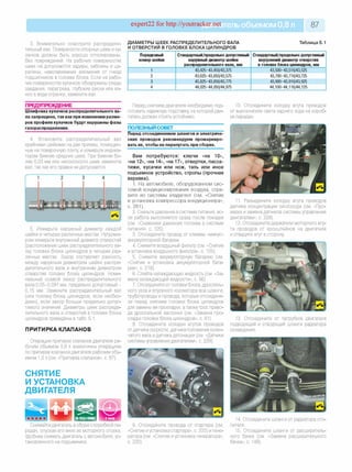 expert22 for http://youtracker.net ельобъемом 0,8 л 87
3. Внимательно осмотрите распредели­
тельный вал. Поверхности опорных шеек и ку­
лачков должны быть хорошо отполированы,
без повреждений. На рабочих поверхностях
шеек не допускаются задиры, забоины и ца­
рапины, наволакивание алюминия от гнезд
подшипников в головке блока. Если на рабо­
чих поверхностях кулачков обнаружены следь
заедания, перегрева, глубокие риски или из­
нос в виде огранки, замените вал.
ПРЕДУПРЕЖДЕНИЕ
Шлифовка кулачков распределительного ва­
ла запрещена, так как при изменении разме­
ров профиля кулачков будут нарушены фазы
газораспределения.
4. Установите распределительный ваг
крайними шейками на две призмы, помещен­
ные на поверочную плиту, и измерьте индика­
тором биение средних шеек. При биении бо­
лее 0,03 мм или несоосности шеек замените
вал, так как его правка не допускается
ДИАМЕТРЫ ШЕЕК РАСПРЕДЕЛИТЕЛЬНОГО ВАЛА
И ОТВЕРСТИЙ В ГОЛОВКЕ БЛОКА ЦИЛИНДРОВ
Таблица 5.1
Снимайте двигатель в сборе с коробкой пе­
редач, опуская его вниз из моторного отсека.
Удобнее снимать двигатель с автомобиля, ус­
тановленного на подъемнике.
Порядковый
номер шейки
Стандартный/предельно допустимый
наружный диаметр шейки
распределительного вала, мм
Стандартный/предельно допустимый
внутренний диаметр отверстия
в головке блока цилиндров, мм
1 43,425-43,450/43,375 43,500-43,516/43,525
2 43,625-43,650/43,575 43,700-43,716/43,725
3 43,825-43,850/43,775 43,900-43,916/43,925
4 44,025-44,050/44,975 44,100-44,116/44,125
5. Измерьте наружный диаметр каждой
шейки в четырех различных местах. Нутроме­
ром измерьте внутренний диаметр отверстий
(расположения шеек распределительного ва­
ла) головки блока цилиндров в четырех раз­
личных местах. Зазор составляет разность
между наружным диаметром шейки распре­
делительного вала и внутренним диаметром
отверстия головки блока цилиндров. Номи­
нальный осевой зазор распределительного
вала 0,05-0,091 мм, предельно допустимый -
0,15 мм. Замените распределительный вал
(или головку блока цилиндров, если необхо­
димо), если зазор больше предельно допус­
тимого значения. Диаметры шеек распреде­
лительного вала и отверстий в головке блока
цилиндров приведены в табл. 5.1.
ПРИТИРКА КЛАПАНОВ
Операции притирки клапанов двигателя ра­
бочим объемом 0,8 л аналогичны операциям
по притирке клапанов двигателя рабочим объ­
емом 1,0 л (см. «Притирка клапанов», с. 87).
СНЯТИЕ
И УСТАНОВКА
ДВИГАТЕЛЯ
Перед снятием двигателя необходимо под­
готовить надежную подставку, на которой дви­
гатель должен стоять устойчиво.
ПОЛЕЗНЫЙ СОВЕТ
Перед отсоединением шлангов и электриче­
ских проводов рекомендуем промаркиро­
вать их, чтобы не перепутать при сборке.
Вам потребуются: ключи «на 10»,
«на 12», «на 14», «на 17», отвертки, пасса­
тижи, кусачки или нож, таль или иное
подъемное устройство, стропы (прочная
веревка).
1. На автомобиле, оборудованном сис­
темой кондиционирования воздуха, стра­
вите из системы хладагент (см. «Снятие
и установка компрессора кондиционера»,
с. 281).
2. Снизьте давление в системе питания, ес­
ли работа выполняется сразу после поездки
(см. «Снижение давления топлива в системе
питания», с. 105).
3. Отсоедините провод от клеммы «минус»
аккумуляторной батареи.
4. Снимите воздушный фильтр (см. «Снятие
и установка воздушного фильтра», с. 105).
5. Снимите аккумуляторную батарею (см
«Снятие и установка аккумуляторной бата­
реи», с. 218).
6. Слейте охлаждающую жидкость (см. «За­
мена охлаждающей жидкости», с. 56)
7. Отсоедините от головки блока, дроссель­
ного узла и впускного коллектора все шланги,
трубопроводы и провода, которые отсоединя­
ли перед снятием головки блока цилиндров
для замены ее прокладки, а также трос приво­
да дроссельной заслонки (см. «Замена про­
кладки головки блока цилиндров», с. 81).
8. Отсоедините колодки жгутов проводов
от датчика скорости, датчика положения колен­
чатого вала и датчика детонации (см. «Датчики
системы управления двигателем», с. 229
10. Отсоедините колодку жгута проводов
от выключателя света заднего хода на короб­
ке передач.
11. Разъедините колодку жгута проводов
датчика концентрации кислорода (см. «Про­
верка и замена датчиков системы управления
двигателем», с. 229).
12. Отсоедините держатели моторного жгу­
та проводов от кронштейнов на двигателе
и отведите жгут в сторону
13. Отсоедините от патрубков двигателя
подводящий и отводящий шланги радиатора
охлаждения.
9. Отсоедините провода от стартера (см
«Снятие и установка стартера», с. 223) и гене­
ратора (см. «Снятие и установка генератора»,
с. 220).
4. Отсоедините шланги от радиатора ото­
пителя.
15. Отсоедините шланги от расширитель­
ного бачка (см. «Замена расширительного
бачка», с. 148).
 