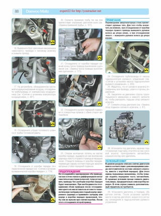 88 Daewoo Matiz expert22 for http://youtracker.net
16. Выверните болт крепления наконечника
«массового» провода к силовому агрегату
и снимите провод.
17. На автомобиле, оборудованном систе­
мой кондиционирования воздуха, отсоедини­
те трубопроводы от компрессора кондицио­
нера (см. «Снятие и установка компрессора
кондиционера», с. 281).
19. Отсоедините от коробки передач тяги
переключения передач (см. «Снятие иустанов­
ка механической коробки передач», с. 174).
20. Снимите приемную трубу так как она
препятствует опусканию двигателя вниз (см.
«Замена приемной трубы», с. 101).
ПРИМЕЧАНИЕ_______________________
Перемещению амортизаторных стоек препят­
ствуют рулевые тяги. Для того чтобы исклю­
чить их влияние, при отсоединении от коробки
передач правого привода выверните рулевое
колесо до упора влево, а при отсоединении
левого —выверните рулевое колесо до упора
вправо.
21. Отсоедините от коробки передач ни­
жний конец троса привода выключения сцеп­
ления (см. «Замена троса привода выключе­
ния сцепления», с. 171).
24. Отсоедините трубопроводы от насоса
гидроусилителя рулевого управления (см.
«Снятие и установка насоса гидроусилителя
рулевого управления», с. 200).
25. Убедитесь, что от силового агрегата от­
соединены все провода, шланги и органы уп­
равления.
26. Закрепите на двигателе стропы грузо­
подъемного механизма и немного натяните
их, чтобы разгрузить подушки опор силового
агрегата.
27. Снимите опоры двигателя (см. «Замена
опор подвески силового агрегата», с. 81).
22. Отсоедините рычаги передней подвес­
ки от поворотных кулаков с обеих сторон ав­
томобиля.
23. Оперев монтажную лопатку на картер
коробки передач, выдавите из нее внутренние
шарниры левого и правого приводов передних
колес. Отведите приводы от коробки передач,
перемещая наружу соответствующие аморти-
заторные стойки передней подвески.
ПРЕДУПРЕЖДЕНИЯ__________________
Не отсоединяйте одновременно оба привода,
так как вэтом случае в дифференциале могут
сместиться шестерни полуосей, тогда устано­
вить приводы без разборки коробки передач
будет невозможно. При необходимости отсо­
единения обоих приводов после отсоедине­
ния одного из них вставьте на его место техно­
логическую заглушку или старый корпус внут­
реннего шарнира и привяжите заглушку или
корпус к коробке передач проволокой, что­
бы они не выпали при снятии коробки. После
этого отсоедините второй привод.
28. Установите под двигатель заранее под­
готовленную подставку опустите на нее сило­
вой агрегат, приподнимите автомобиль
и выньте из-под него двигатель
ПОЛЕЗНЫЙ СОВЕТ__________________
В данном разделе описано снятие двигателя
вниз в соответствии с рекомендациями заво-
да-изготовителя (в составе силового агрега­
та, вместе с коробкой передач). Для этого
нужны подъемные механизмы, чтобы повы­
ше поднять переднюю часть автомобиля.
В гаражных условиях проще снимать двига­
тель вверх, предварительно сняв коробку пе­
редач. В этом случае снимать дополнитель­
ный глушитель не требуется.
29. Установите двигатель в порядке, об­
ратном снятию. После установки залейте
масло в картер двигателя, жидкости в систе­
мы охлаждения и гидроусилителя рулевого
управления.
 