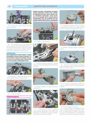 92 Daewoo Matiz expert22 for http://youtracker.net
Крышки коренных подшипников промарки­
рованы надписями в соответствии с номера­
ми коренных шеек вала. При установке стро­
го соблюдайте нумерацию, чтобы устано­
вить их на прежние места: крышки невзаи­
мозаменяемы (при изготовлении блок ци­
линдров обрабатывают вместе с крышками).
42. Протолкните шатун ручкой молотка
внутрь цилиндра.
46. Снимите коленчатый вал.
43. .и осторожно выньте из цилиндра пор­
шень с шатуном. При этом следите затем, что­
бы нижняя головка шатуна не касалась зерка­
ла цилиндра, иначе можно повредить зеркало.
Аналогично снимите остальные поршни.
ПРИМЕЧАНИЕ
Если предполагается снятие поршня с шатуна,
промаркируйте поршеньномеромцилиндра, что­
быне перепутать поршни приустановке. На шату­
нетакже, как ина крышке, выбит номер цилинд­
ра; если он не виден, промаркируйте шатун.
44. Выверните по два болта крепления че­
тырех крышек коренных подшипников.
45. .и снимите крышки.
ПРЕДУПРЕЖДЕНИЕ
47. Снимите упорные полукольца, установ­
ленные в проточках средней опоры коленча­
того вала.
48. Выньте вкладыши из крышек коренных
подшипников.
49. .и постелей блока. Если не предпола­
гается замена вкладышей, при снятии про­
маркируйте на нерабочей стороне вкладыши
относительно крышек и постелей.
50. Снимите поршневые кольца специаль­
ным съемником. Если его нет, снимите кольца
с поршня, аккуратно разведя замки колец.
51. Вставив отвертку в выемку на бобышке
поршня.
52. .снимите стопорное кольцо, удержива­
ющее поршневой палец. Аналогично снимите
второе стопорное кольцо.
53. С помощью подходящей оправки вы­
толкните палец из поршня и снимите поршень
с шатуна.
54. Выньте вкладыши из шатуна.
55. .и из его крышки. Если вкладыши оста­
лись на коленчатом валу снимите их с вала.
Если не предполагается замена вкладышей
при снятии промаркируйте их на нерабочей
поверхности относительно шатунов и крышек.
 