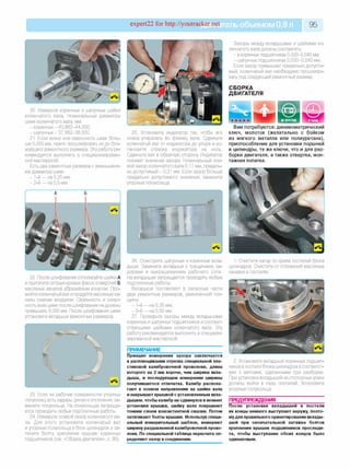 expert22 for http://youtracker.net ельобъемом 0,8 л 95
20. Измерьте коренные и шатунные шейки
коленчатого вала. Номинальные диаметры
шеек коленчатого вала, мм:
- коренных - 43,982-44,000;
- шатунных - 37,982-38,000.
21. Если износ или овальность шеек боль­
ше 0,005 мм, нужно прошлифовать ихдо бли­
жайшего ремонтного размера. Эту работу ре­
комендуется выполнять в специализирован­
ной мастерской.
Есть два ремонтных размера с уменьшени­
ем диаметра шеек:
- 1-й — на 0,25 мм;
- 2-й — на 0,5 мм.
Зазоры между вкладышами и шейками ко­
ленчатого вала должны составлять
- в коренных подшипниках 0,020-0,040 мм;
- шатунных подшипниках 0,020-0,040 мм.
Если зазор превышает предельно допусти­
мый, коленчатый вал необходимо прошлифо­
вать под следующий ремонтный размер.
СБОРКА
ДВИГАТЕЛЯ
25. Установите индикатор так, чтобы его
ножка упиралась во фланец вала. Сдвиньте
коленчатый вал от индикатора до упора и ус­
тановите стрелку индикатора на ноль.
Сдвиньте вал в обратную сторону Индикатор
покажет значение зазора. Номинальный осе­
вой зазор коленчатого вала 0,11 мм, предель­
но допустимый - 0,31 мм. Если зазор больше
предельно допустимого значения, замените
упорные полукольца.
Вам потребуются: динамометрический
ключ, молоток (желательно с бойком
из мягкого металла или полиуретана),
приспособление для установки поршней
в цилиндры, те же ключи, что и для раз­
борки двигателя, а также отвертка, мон­
тажная лопатка.
22. После шлифования отполируйте шейки А
и притупите острые кромки фасок отверстий Б
масляных каналов абразивным конусом. Про­
мойте коленчатый вал и продуйте масляные ка­
налы сжатым воздухом. Овальность и конус­
ность всех шеек после шлифования не должны
превышать 0,005 мм. После шлифования шеек
установите вкладыши ремонтных размеров.
23. Если на рабочих поверхностях упорных
полуколец есть задиры, риски и отслоения, за­
мените полукольца. На полукольцах запреща­
ется проводить любые подгоночные работы.
24. Измерьте осевой зазор коленчатого ва­
ла. Для этого установите коленчатый ваг
и упорные полукольца в блок цилиндров и за­
тяните болты крепления крышек коренных
подшипников (см. «Сборка двигателя», с. 95).
26. Осмотрите шатунные и коренные вкла­
дыши. Замените вкладыши с трещинами, за­
дирами и выкрашиванием рабочего слоя.
На вкладышах запрещается проводить любые
подгоночные работы.
Вкладыши поставляют в запасные части
двух ремонтных размеров, увеличенной тол­
щины:
- 1-й — на 0,25 мм;
- 2-й — на 0,50 мм.
27. Проверьте зазоры между вкладышами
коренных и шатунных подшипников и соответ­
ствующими шейками коленчатого вала. Эту
работу рекомендуется выполнять в специали­
зированной мастерской.
ПРИМЕЧАНИЕ
Принцип измерения зазора заключается
в расплющивании отрезка специальной пла­
стиковой калибровочной проволоки, длина
которого на 2 мм короче, чем ширина вкла­
дыша, и последующем измерении ширины
получившегося отпечатка. Калибр распола­
гают в осевом направлении на шейке вала
и накрывают крышкой с установленным вкла­
дышем. чтобы калибр не сдвинулся в момент
установки крышки, шейку вала покрывают
тонким слоем консистентной смазки. Потом
затягивают болты крышки. Используя специ­
альный измерительный шаблон, измеряют
ширину раздавленной калибровочной прово­
локи. По специальной таблице пересчета оп­
ределяют зазор в соединении.
1. Очистите нагар по краям постелей блока
цилиндров. Очистите от отложений масляные
канавки в постелях
2. Установите вкладыши коренных подшип­
ников в постели блока цилиндров в соответст­
вии с метками, сделанными при разборке.
При установке вкладышей их стопорные усики
должны войти в пазы постелей. Установите
упорные полукольца.
ПРЕДУПРЕЖДЕНИЯ
После установки вкладышей в постели
их концы немного выступают наружу, поэто­
мудля правильного ориентирования вклады­
шей при окончательной затяжке болтов
крепления крышек подшипников проследи­
те, чтобы выступание обоих концов было
одинаковым.
 