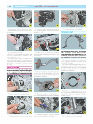 98 Daewoo Matiz expert22 for http://youtracker.net
6. Выверните болты крепления крон­
штейна компрессора кондиционера к блоку
цилиндров.
12. Снимите масляный картер двигателя
(см. «Восстановление уплотнения масляного
картера», с. 84).
7. .и снимите кронштейн.
8. Слейте масло из масляного картера дви­
гателя (см. «Замена масла в двигателе и мас­
ляного фильтра», с. 54).
9. Снимите ремень привода газораспреде­
лительного механизма (см. «Замена и регули­
ровка натяжения ремня привода газораспре­
делительного механизма и натяжного роли­
ка», с. 61).
ПРЕДУПРЕЖДЕНИЕ
После снятия ремня привода газораспреде­
лительного механизма запрещается провора­
чивать распределительный и коленчатый ва­
лы, так как поршни могут повредить клапаны.
13. Ключом «на 10» выверните два болта
крепления маслоприемника и снимите мас-
лоприемник.
14. Очистите от грязи и промойте уайт-спи­
ритом сетку маслоприемника. Если сетку
не удается очистить или она повреждена, за­
мените маслоприемник.
10. Снимите шкив с коленчатого вала 15. Замените порванное или потерявшее уп­
ругость уплотнительное кольцо маслоприемника.
Выньте шпонку из паза коленчатого вала.
16. Выверните восемь болтов крепления
масляного насоса к блоку цилиндров.
17. .и снимите насос с прокладкой
ПОЛЕЗНЫЙ СОВЕТ
При каждом снятии масляного насоса заме­
няйте прокладку новой. Устанавливайте
только фирменную прокладку заводского из­
готовления, прокладка другой толщины вы­
зовет нарушение нормальной работы насоса.
18. Очистите привалочные поверхности
блока цилиндров и корпуса насоса от остат­
ков старой прокладки.
19. Перед установкой через отверстие мас­
лоприемника заполните полость масляного
насоса моторным маслом для обеспечения
всасывания масла из масляного картера при
первом пуске двигателя.
20. Поверните ведущую шестерню масля­
ного насоса для правильной установки на ко­
ленчатый вал: выступы на ведущей шестерне
должны совпасть.
21. . с лысками на коленчатом валу
 
