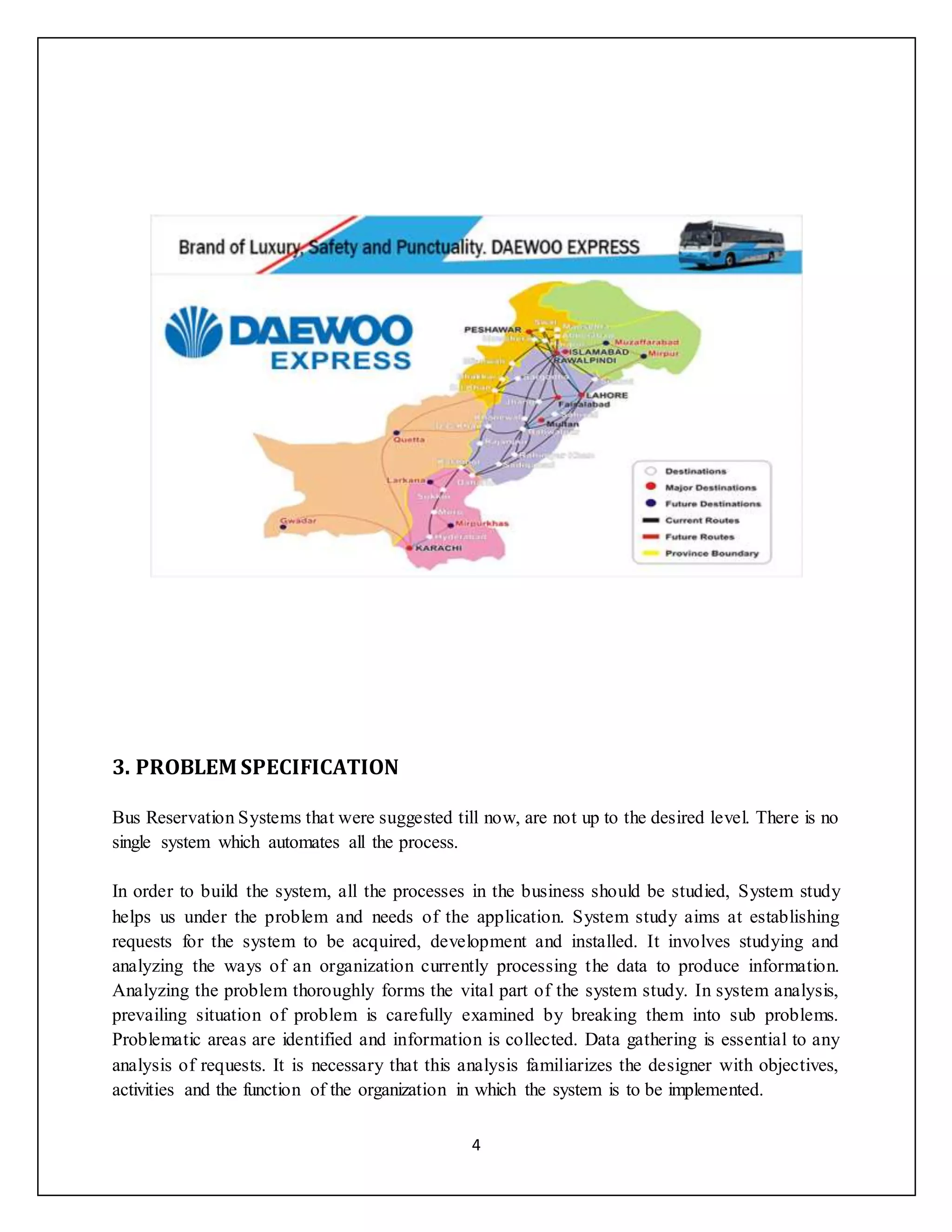 4
3. PROBLEM SPECIFICATION
Bus Reservation Systems that were suggested till now, are not up to the desired level. There is no
single system which automates all the process.
In order to build the system, all the processes in the business should be studied, System study
helps us under the problem and needs of the application. System study aims at establishing
requests for the system to be acquired, development and installed. It involves studying and
analyzing the ways of an organization currently processing the data to produce information.
Analyzing the problem thoroughly forms the vital part of the system study. In system analysis,
prevailing situation of problem is carefully examined by breaking them into sub problems.
Problematic areas are identified and information is collected. Data gathering is essential to any
analysis of requests. It is necessary that this analysis familiarizes the designer with objectives,
activities and the function of the organization in which the system is to be implemented.
 
