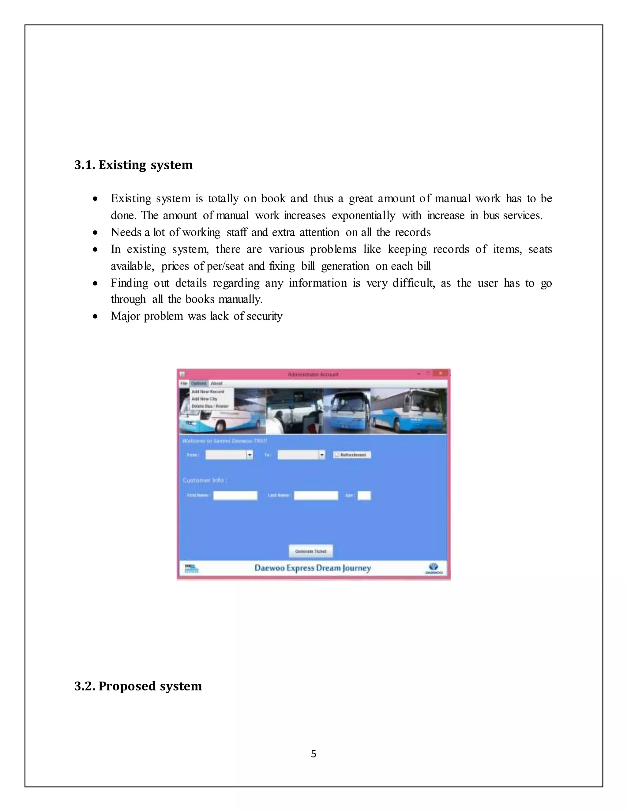 5
3.1. Existing system
 Existing system is totally on book and thus a great amount of manual work has to be
done. The amount of manual work increases exponentially with increase in bus services.
 Needs a lot of working staff and extra attention on all the records
 In existing system, there are various problems like keeping records of items, seats
available, prices of per/seat and fixing bill generation on each bill
 Finding out details regarding any information is very difficult, as the user has to go
through all the books manually.
 Major problem was lack of security
3.2. Proposed system
 