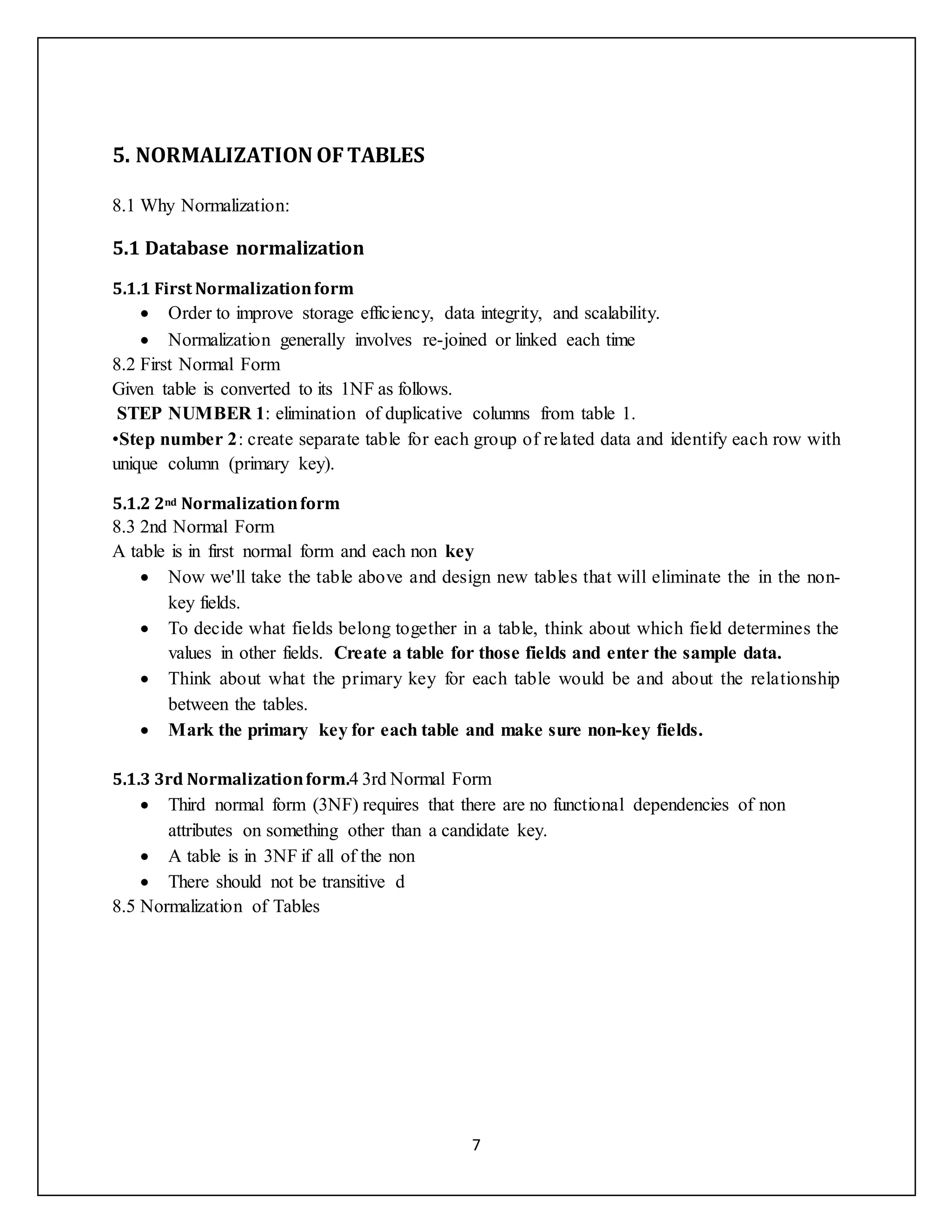 7
5. NORMALIZATION OFTABLES
8.1 Why Normalization:
5.1 Database normalization
5.1.1 First Normalizationform
 Order to improve storage efficiency, data integrity, and scalability.
 Normalization generally involves re-joined or linked each time
8.2 First Normal Form
Given table is converted to its 1NF as follows.
STEP NUMBER 1: elimination of duplicative columns from table 1.
•Step number 2: create separate table for each group of related data and identify each row with
unique column (primary key).
5.1.2 2nd Normalizationform
8.3 2nd Normal Form
A table is in first normal form and each non key
 Now we'll take the table above and design new tables that will eliminate the in the non-
key fields.
 To decide what fields belong together in a table, think about which field determines the
values in other fields. Create a table for those fields and enter the sample data.
 Think about what the primary key for each table would be and about the relationship
between the tables.
 Mark the primary key for each table and make sure non-key fields.
5.1.3 3rd Normalizationform.4 3rd Normal Form
 Third normal form (3NF) requires that there are no functional dependencies of non
attributes on something other than a candidate key.
 A table is in 3NF if all of the non
 There should not be transitive d
8.5 Normalization of Tables
 