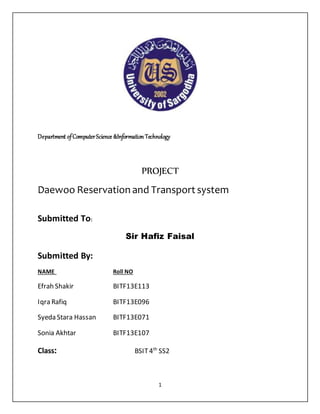 1
Department ofComputerScience &InformationTechnology
PROJECT
Daewoo Reservation and Transport system
Submitted To:
Sir Hafiz Faisal
Submitted By:
NAME Roll NO
Efrah Shakir BITF13E113
Iqra Rafiq BITF13E096
Syeda Stara Hassan BITF13E071
Sonia Akhtar BITF13E107
Class: BSIT4th
SS2
 