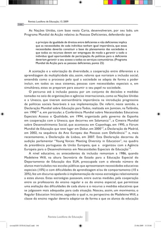Revista Lusófona de Educação, 13, 2009
144
Revista Lusófona de EducaçãoRevista Lusófona de Educação
As Nações Unidas, com base nesta Carta, desenvolveram, por seu lado, um
Programa Mundial de Acção relativo às Pessoas Deficientes, defendendo que
o princípio da igualdade de direitos entre deficientes e não deficientes implica
que as necessidades de cada indivíduo tenham igual importância, que essas
necessidades deverão constituir a base do planeamento das sociedades e
que todos os recursos devem ser empregues de modo a garantir a todo o
indivíduo igual oportunidade de participação. As políticas para o deficiente
deveriam garantir o seu acesso a todos os serviços comunitários. (Programa
Mundial de Acção para as pessoas deficientes, ponto 25)
A aceitação e a valorização da diversidade, a cooperação entre diferentes e a
aprendizagem da multiplicidade são, assim, valores que norteiam a inclusão social,
entendida como o processo pelo qual a sociedade se adapta de forma a poder
incluir, em todos os seus sistemas, pessoas com necessidades especiais e, em
simultâneo, estas se preparam para assumir o seu papel na sociedade.
O percurso até à inclusão passou por um conjunto de decisões e medidas
tomadas no seio de organizações e agências internacionais, como as Nações Unidas
e a Unesco, que tiveram extraordinária importância na introdução progressiva
de políticas sociais favoráveis à sua implementação. De referir, neste sentido, a
Declaração Mundial sobre Educação para Todos, realizada em Jomtien, na Tailândia,
em 199010
e, em particular, a Conferência Mundial sobre Necessidades Educativas
Especiais: Acesso e Qualidade, em 1994, organizada pelo governo de Espanha
em cooperação com a Unesco, que decorreu em Salamanca11
, a Cimeira Mundial
sobre Desenvolvimento Social, que aconteceu em Copenhaga, em 1995, o Fórum
Mundial de Educação que teve lugar em Dakar, em 200012
, a Declaração de Madrid,
em 2002, na sequência do Ano Europeu das Pessoas com Deficiência13
e, mais
recentemente, a Declaração de Lisboa, em 2007. Esta Declaração decorreu da
audição parlamentar “Young Voices: Meeting Diversity in Education”, no quadro
da presidência portuguesa da União Europeia, que a organizou com a Agência
Europeia para o Desenvolvimento em Necessidades Especiais de Educação14
.
A nível educativo, os antecedentes da inclusão remontam a 1986, quando
Madeleine Will, na altura Secretária de Estado para a Educação Especial do
Departamento de Educação dos EUA, preocupada com o elevado número de
alunos matriculados nas escolas públicas que apresentavam necessidades educativas
especiais (10%) e com dificuldades de aprendizagem e/ou de comportamento (10 a
20%), fez um discurso apelando à implementação de novas estratégias relativamente
a estes alunos. Estas estratégias passavam, entre outras medidas, pela cooperação
entre os professores do ensino regular e os do ensino especial, que permitisse
uma avaliação das dificuldades de cada aluno e o recurso a medidas educativas que
se julgassem mais adequadas para cada situação. Nasceu, assim, um movimento, o
Regular Education Iniciative, segundo o qual e, na perspectiva de Madeleine Will, a
classe do ensino regular deveria adaptar-se de forma a que os alunos da educação
revistaEDU13FINALfinal2.indd 144 23-06-2009 15:35:04
 