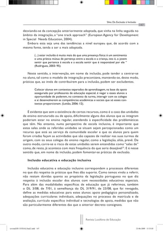 Silva: Da Exclusão à Inclusão
Revista Lusófona de Educação
147
desviando-se da concepção anteriormente adoptada, que vinha na linha seguida no
âmbito da integração, a “one track approach” (European Agency for Development
in Special Needs Education, 2004).
Embora esta seja uma das tendências a nível europeu que, de acordo com a
mesma fonte, tenda a ser a mais adoptada.
(...) estar incluído é muito mais do que uma presença física: é um sentimento
e uma prática mútua de pertença entre a escola e a criança, isto é, o jovem
sentir que pertence à escola e a escola sentir que é responsável por ele ”
(Rodrigues, 2003: 95).
Neste sentido, a intervenção, em nome da inclusão, pode tender a centrar-se
no aluno, tal como o modelo de integração preconizava, mantendo-se, deste modo,
práticas que, ao invés de contribuírem para a inclusão, podem ser excludentes.
Colocar alunos em contextos separados de aprendizagem, na base do apoio
assegurado por professores de educação especial, é negar a esses alunos a
oportunidade de poderem, no contexto da turma, interagir com os colegas
e aí desenvolverem as competências académicas e sociais que só esses con-
textos proporcionam. (Leitão, 2006: 12).
É evidente que sem a existência de certos recursos, como é o caso das unidades
de ensino estruturado ou de apoio, dificilmente alguns dos alunos que as integram
poderiam estar no ensino regular, atendendo à especificidade das problemáticas
que têm. No entanto, numa perspectiva de escola inclusiva, é importante que
estas salas onde as referidas unidades se situam sejam percepcionadas como um
recurso que está ao serviço da comunidade escolar e que os alunos para quem
foram criadas façam as actividades que são capazes de realizar nas suas turmas de
origem, com os seus colegas do ensino regular, como a legislação, aliás, prevê. De
outro modo, corre-se o risco de estas unidades serem entendidas como “salas de”
como, de resto, já acontece com mais frequência do que seria desejável20
. E é nesse
sentido que, em nome da inclusão, podem fomentar-se práticas de exclusão.
Inclusão educativa e educação inclusiva
Inclusão educativa e educação inclusiva correspondem a processos diferentes
no que diz respeito às práticas que lhes dão suporte. Como temos vindo a referir,
não restam dúvidas quanto ao propósito da legislação portuguesa no que diz
respeito à inclusão escolar dos alunos com necessidades educativas especiais.
Para além das modalidades específicas de educação que já referimos, também
o DL 3/08, de 7/01, à semelhança do DL 319/91, de 23/08, que foi revogado,
define as medidas educativas para estes alunos: apoio pedagógico personalizado,
adequações curriculares individuais, adequações no processo de matrícula e de
avaliação, currículo específico individual e tecnologias de apoio, medidas que não
são particularmente diferentes das que o anterior decreto consignava.
revistaEDU13FINALfinal2.indd 147 23-06-2009 15:35:05
 
