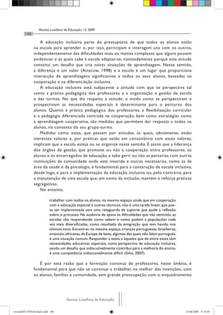 Revista Lusófona de Educação, 13, 2009
148
Revista Lusófona de EducaçãoRevista Lusófona de Educação
A educação inclusiva parte do pressuposto de que todos os alunos estão
na escola para aprender e, por isso, participam e interagem uns com os outros,
independentemente das dificuldades mais ou menos complexas que alguns possam
evidenciar e às quais cabe à escola adaptar-se, nomeadamente porque esta atitude
constitui um desafio que cria novas situações de aprendizagem. Nesse sentido,
a diferença é um valor (Ainscow, 1998) e a escola é um lugar que proporciona
interacção de aprendizagens significativas a todos os seus alunos, baseadas na
cooperação e na diferenciação inclusiva.
À educação inclusiva está subjacente a atitude com que se perspectiva tal
como a prática pedagógica dos professores e a organização e gestão da escola
e das turmas. No que diz respeito à atitude, o modo como se perspectivam e
prospectivam as necessidades especiais é determinante para o percurso dos
alunos. Quanto à prática pedagógica dos professores, a flexibilização curricular
e a pedagogia diferenciada centrada na cooperação, bem como estratégias como
a aprendizagem cooperativa, são medidas que permitem dar resposta a todos os
alunos, no contexto do seu grupo-turma.
Medidas como estas, que passam por atitudes, às quais, obviamente, estão
inerentes valores e, por práticas que estão em consonância com esses valores,
implicam que a escola esteja ou se organize neste sentido. É assim que a liderança
dos órgãos de gestão, que promove ou não a cooperação entre professores, os
alunos e os encarregados de educação, e sabe gerir ou não as parcerias com outras
instituições da comunidade onde está inserida e outras necessárias, como as da
área da saúde e da psicologia, é fundamental para a construção da escola inclusiva,
desde logo, e para a implementação da educação inclusiva ou, pelo contrário, para
a manutenção de uma escola que, em nome da inclusão, mantém e reforça práticas
segregativas.
No entanto,
trabalhar com todos os alunos, no mesmo espaço, ainda que em cooperação
com a educação especial e outros técnicos, não é uma tarefa linear, que pos-
sa ser implementada sem uma retaguarda de suporte que ajude à reflexão
sobre o processo. Na ausência de apoio às dificuldades que vão sentindo, as
escolas vão respondendo como sabem e como podem a populações cada
vez mais diversificadas, como resultado da emigração que tem havido nos
últimos anos. Encontrar, no mesmo espaço, crianças portuguesas, brasileiras,
orientais,africanas,da Europa de leste,algumas das quais não falam português,
é uma situação comum. Responder a estes e àqueles que de entre estes têm
necessidades educativas especiais, numa perspectiva de educação inclusiva,
sendo um desafio que indiscutivelmente contribui para a melhoria do ensino,
é uma competência indiscutivelmente difícil. (Silva, 2007).
É por esta razão que a formação contínua de professores, neste âmbito, é
fundamental para que não se continue a trabalhar, na melhor das intenções, com
os alunos, famílias e comunidade, sem grande preocupação com o enquadramento
revistaEDU13FINALfinal2.indd 148 23-06-2009 15:35:05
 