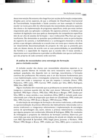 Silva: Da Exclusão à Inclusão
Revista Lusófona de Educação
149
dessa intervenção.No entanto,não chega ficar por acções de formação compactadas,
dirigidas para certos aspectos, de que a utilização da Classificação Internacional
de Funcionalidade, Incapacidade e Saúde constitui um bom exemplo. A inclusão
escolar vai muito para além da referenciação das necessidades educativas especiais
dos alunos e da implementação de programas específicos, ainda que estes tenham
responsáveis pela sua aplicação e avaliação. Os aspectos práticos e imediatos que
resultam da legislação nova que apela ao desempenho de competências específicas
têm de ser alvo de sessões de formação – isso é indiscutível. Mas, ficar por aqui é
insuficiente. São demasiadas as questões que problemáticas como as perturbações
do espectro do autismo, a multideficiência e a surdocegueira levantam a nível da
prática a que obrigam, sobretudo se a escola tiver em conta que a mesma não deve
ser desenvolvida descontextualizada do projecto de vida que se pretende para
cada um desses alunos, de acordo com as suas potencialidades, as possibilidades
das famílias e a capacidade de resposta que as escolas têm. E nesse sentido, é
importante ouvir os professores e perceber as dificuldades com que se confrontam,
que são próprias de cada contexto onde ocorrem.
A análise de necessidades: uma estratégia de formação
para a inclusão escolar
A inclusão escolar dos alunos com necessidades educativas especiais e, na
verdade, quando falamos de inclusão não seria necessário estar a especificar
qualquer população, não depende nem se restringe, naturalmente, à formação
contínua dos professores. No entanto, esta é um dos factores fundamentais para
a sua implementação, como a investigação comprovou relativamente à integração
e como tem vindo a comprovar no que diz respeito à inclusão (Vieira, 1995;
Madureira, 1997; Leite, 1997; Correia 1997, citados por Silva, 2001); Rodrigues,
2006; Silva, 2005; 2007)
Alguns resultados têm mostrado que os professores se sentem desconfortáveis,
inseguros e ansiosos quando têm de lidar com alunos “diferentes” (Sprinthall &
Spinthall, 1993;Vayer e Rocin, 1992; Glat, 1995; Bruce e Bergen, 1997, citados por
Silva, 2001) e, nesse sentido, a sua resistência (Silva, 2007) à inclusão pode estar
relacionada com a falta de preparação que dizem ter (Godofredo, 1992, citada por
Glat, 1995; Correia, 1997; Bruce e Bergen, 1997; Ainscow, 1998).
A valorização de estratégias de formação e de ensino tradicionais, a dificuldade
na operacionalização de práticas diferentes das habitualmente relacionadas com o
ensino tradicional e a insegurança relativamente à implementação de estratégias
activas de aprendizagem são, assim, valores e práticas relativamente à inclusão,
que alguma pesquisa tem evidenciado (Almeida & Rodrigues, 2006). Os resultados
da investigação a propósito da relevância da formação contínua, dizem-nos, por
outro lado, que esta contribui para uma mudança de atitude em relação aos alunos
com NEE (Sprinthall & Sprinthall, 1993; Siegel, Janna, Jausovec e Norbert, 1994;
Malouf, 1995; Bergen e Bruce, 1997, citados por Silva, 2001), para o aumento da
revistaEDU13FINALfinal2.indd 149 23-06-2009 15:35:06
 