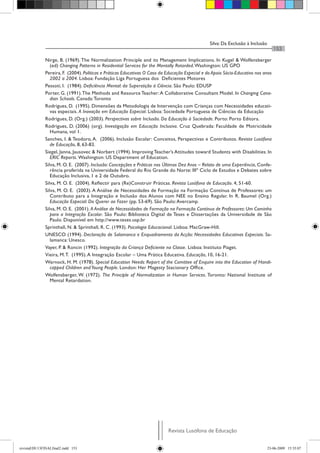 Silva: Da Exclusão à Inclusão
Revista Lusófona de Educação
153
Nirge, B. (1969). The Normalization Principle and its Management Implications. In Kugel & Wolfensberger
(ed) Changing Patterns in Residential Services for the Mentally Retarded.Washington: US GPO
Pereira, F. (2004). Políticas e Práticas Educativas O Caso da Educação Especial e do Apoio Sócio-Educativo nos anos
2002 a 2004. Lisboa: Fundação Liga Portuguesa dos Deficientes Motores
Pessoti, I. (1984). Deficiência Mental: da Superstição à Ciência. São Paulo: EDUSP
Porter, G. (1991).The Methods and Resource Teacher:A Collaborative Consultant Model. In Changing Cana-
dian Schools. Canada:Toronto
Rodrigues, D. (1995). Dimensões da Metodologia de Intervenção com Crianças com Necessidades educati-
vas especiais. A Inovação em Educação Especial. Lisboa: Sociedade Portuguesa de Ciências da Educação
Rodrigues, D. (Org.) (2003). Perspectivas sobre Inclusão. Da Educação à Sociedade. Porto: Porto Editora.
Rodrigues, D. (2006) (org). Investigação em Educação Inclusiva. Cruz Quebrada: Faculdade de Motricidade
Humana, vol 1.
Sanches, I. & Teodoro, A. (2006). Inclusão Escolar: Conceitos, Perspectivas e Contributos. Revista Lusófona
de Educação, 8, 63-83.
Siegel, Janna, Jausovec & Norbert (1994). Improving Teacher’s Attitudes toward Students with Disabilities. In
ERIC Reports. Washington: US Department of Education.
Silva, M. O. E. (2007). Inclusão: Concepções e Práticas nos Últimos Dez Anos – Relato de uma Experiência, Confe-
rência proferida na Universidade Federal do Rio Grande do Norte: IIIº Ciclo de Estudos e Debates sobre
Educação Inclusiva, 1 e 2 de Outubro.
Silva, M. O. E. (2004). Reflectir para (Re)Construir Práticas. Revista Lusófona de Educação. 4, 51-60.
Silva, M. O. E. (2003). A Análise de Necessidades de Formação na Formação Contínua de Professores: um
Contributo para a Integração e Inclusão dos Alunos com NEE no Ensino Regular. In R. Baumel (Org.)
Educação Especial: Do Querer ao Fazer (pp. 53-69). São Paulo:Avercamp.
Silva, M. O. E. (2001). A Análise de Necessidades de Formação na Formação Contínua de Professores: Um Caminho
para a Integração Escolar. São Paulo: Biblioteca Digital de Teses e Dissertações da Universidade de São
Paulo. Disponível em http://www.teses.usp.br
Sprinthall, N. & Sprinthall, R. C. (1993). Psicologia Educacional. Lisboa: MacGraw-Hill.
UNESCO (1994). Declaração de Salamanca e Enquadramento da Acção: Necessidades Educativas Especiais. Sa-
lamanca: Unesco.
Vayer, P. & Roncin (1992). Integração da Criança Deficiente na Classe. Lisboa: Instituto Piaget.
Vieira, M.T. (1995).A Integração Escolar – Uma Prática Educativa. Educação, 10, 16-21.
Warnock, H. M. (1978). Special Education Needs: Report of the Comittee of Enquire into the Education of Handi-
capped Children andYoung People. London: Her Magesty Stacionary Office.
Wolfensberger, W. (1972). The Principle of Normalization in Human Services. Toronto: National Institute of
Mental Retardation.
revistaEDU13FINALfinal2.indd 153 23-06-2009 15:35:07
 