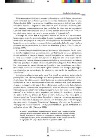Silva: Da Exclusão à Inclusão
Revista Lusófona de Educação
137
Relativamente aos deficientes mentais,o abandono era total.Os que sobreviviam
eram remetidos para orfanatos, prisões ou outras instituições do Estado. Uma
Ordem Real de 1606 refere que no Hôtel Dieu, um hospital de Paris que acolhia
deficientes mentais, a degradação era total: em leitos miseráveis, dormiam juntas
várias pessoas, independentemente das condições de saúde que apresentassem.
Como se fosse uma barraca de feira, o Centro Bethlem era visitado, em 1770, por
um público que pagava para entrar e para apreciar o “espectáculo”.
Ao longo do século XIX e da primeira metade do século XX, os deficientes
foram, assim, inseridos em instituições de cariz marcadamente assistencialista. O
clima social era propício à criação de instituições cada vez maiores, construídas
longe das povoações, onde as pessoas deficientes, afastadas da família e dos vizinhos,
permaneciam incomunicáveis e privadas de liberdade. (García, 1989, citado por
Jiménez, 1997).
As concepções pós-renascentistas que vieram dar fundamento à Escola Nova,
as transformações sociais que começaram a verificar-se, na Europa, a consciência
de que deficiência mental e doença mental não podem ser confundidas, o que
só viria a acontecer a partir dos estudos de Esquirol, em 1818, foram marcos
relevantes para a educação das pessoas com deficiência, nomeadamente através do
interesse que alguns médicos educadores, como Itard, Seguin e Maria Montessori
lhe consagraram. As causas divinas ou demoníacas que empenharam sacerdotes,
feiticeiros e exorcistas cederam, assim, lugar a causas do foro biológico, sociológico
ou psicológico, da competência. de médicos e, mais tarde, de psicólogos e de
educadores.
A institucionalização teve, pois, numa fase inicial, um carácter assistencial. A
preocupação com a educação surgiu mais tarde, pela mão de reformadores sociais,
de clérigos e de médicos, com a contribuição de associações profissionais1
então
constituídas e com o desenvolvimento científico e técnico que se foi verificando,
de que os testes psicométricos de Binet e Simon, cuja escala métrica da inteligência
permitia avaliar os alunos que iam para escolas especiais, são um exemplo. Surgem
instituições para surdos2
, mais tarde para cegos3
e muito mais tarde para deficientes
mentais4
e as primeiras obras impressas no âmbito da deficiência, “Redução
das Letras e Arte de Ensinar os Mudos a Falar”, de Bonet, e “Doutrina para os
Surdos-Mudos”, de Ponce de Léon. De referir, a título de curiosidade, expressões
utilizadas no âmbito da educação de pessoas com deficiência, tais como “Pedagogia
dos Anormais”, “Pedagogia Teratológica”, Pedagogia Curativa ou Terapêutica”,
“Pedagogia da Assistência Social”, “Pedagogia Emendativa”, que se mantiveram até
ao final do século XIX (Mazzotta, 1996).
A política global consiste agora em separar e isolar estas crianças do grupo
principal e maioritário da sociedade. Há uma necessidade, óbvia e compre-
ensível, de evidenciar empenho na resolução do problema: começam a surgir
instituições especiais, asilos, em que são colocadas muitas crianças rotuladas
e segregadas em função da sua deficiência. (Correia, 1997: 13)
revistaEDU13FINALfinal2.indd 137 23-06-2009 15:35:02
 
