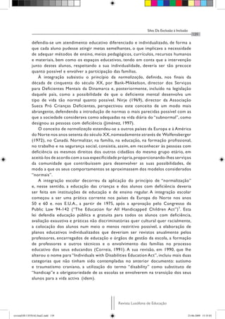 Silva: Da Exclusão à Inclusão
Revista Lusófona de Educação
139
defendia-se um atendimento educativo diferenciado e individualizado, de forma a
que cada aluno pudesse atingir metas semelhantes, o que implicava a necessidade
de adequar métodos de ensino, meios pedagógicos, currículos, recursos humanos
e materiais, bem como os espaços educativos, tendo em conta que a intervenção
junto destes alunos, respeitando a sua individualidade, deveria ser tão precoce
quanto possível e envolver a participação das famílias.
À integração subsistiu o princípio da normalização, definida, nos finais da
década de cinquenta do século XX, por Bank-Mikkelson, director dos Serviços
para Deficientes Mentais da Dinamarca e, posteriormente, incluído na legislação
daquele país, como a possibilidade de que o deficiente mental desenvolva um
tipo de vida tão normal quanto possível. Nirje (1969), director da Associação
Sueca Pró Crianças Deficientes, perspectivou este conceito de um modo mais
abrangente, defendendo a introdução de normas o mais parecidas possível com as
que a sociedade considerava como adequadas na vida diária do “subnormal”, como
designou as pessoas com deficiência (Jiménez, 1997).
O conceito de normalização estendeu-se a outros países da Europa e à América
do Norte nos anos setenta do século XX,nomeadamente através de Wolfensberger
(1972), no Canadá. Normalizar, na família, na educação, na formação profissional,
no trabalho e na segurança social, consistia, assim, em reconhecer às pessoas com
deficiência os mesmos direitos dos outros cidadãos do mesmo grupo etário, em
aceitá-los de acordo com a sua especificidade própria,proporcionando-lhes serviços
da comunidade que contribuíssem para desenvolver as suas possibilidades, de
modo a que os seus comportamentos se aproximassem dos modelos considerados
“normais”.
A integração escolar decorreu da aplicação do princípio de “normalização”
e, nesse sentido, a educação das crianças e dos alunos com deficiência deveria
ser feita em instituições de educação e de ensino regular. A integração escolar
começou a ser uma prática corrente nos países da Europa do Norte nos anos
50 e 60 e. nos E.U.A., a partir de 1975, após a aprovação pelo Congresso da
Public Law 94-142 (“The Education for All Handicapped Children Act”)5
. Esta
lei defendia educação pública e gratuita para todos os alunos com deficiência,
avaliação exaustiva e práticas não discriminatórias quer cultural quer racialmente,
a colocação dos alunos num meio o menos restritivo possível, a elaboração de
planos educativos individualizados que deveriam ser revistos anualmente pelos
professores, encarregados de educação e órgãos de gestão da escola, a formação
de professores e outros técnicos e o envolvimento das famílias no processo
educativo dos seus educandos (Correia, 1991). A sua revisão, em 1990, que lhe
alterou o nome para “Individuals with Disabilities Education Act”, incluiu mais duas
categorias que não tinham sido contempladas no anterior documento: autismo
e traumatismo craniano, a utilização do termo “disability” como substituto de
“handicap”e a obrigatoriedade de as escolas se envolverem na transição dos seus
alunos para a vida activa (idem).
revistaEDU13FINALfinal2.indd 139 23-06-2009 15:35:03
 