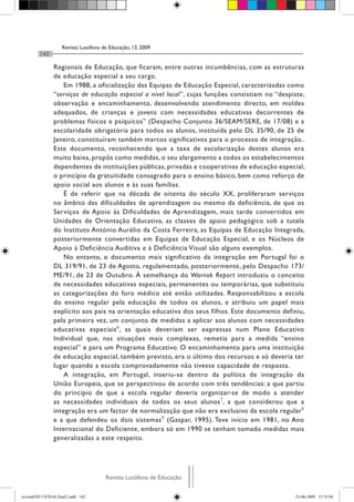 Revista Lusófona de Educação, 13, 2009
142
Revista Lusófona de EducaçãoRevista Lusófona de Educação
Regionais de Educação, que ficaram, entre outras incumbências, com as estruturas
de educação especial a seu cargo.
Em 1988, a oficialização das Equipas de Educação Especial, caracterizadas como
“serviços de educação especial a nível local”, cujas funções consistiam no “despiste,
observação e encaminhamento, desenvolvendo atendimento directo, em moldes
adequados, de crianças e jovens com necessidades educativas decorrentes de
problemas físicos e psíquicos” (Despacho Conjunto 36/SEAM/SERE, de 17/08) e a
escolaridade obrigatória para todos os alunos, instituída pelo DL 35/90, de 25 de
Janeiro, constituíram também marcos significativos para o processo de integração..
Este documento, reconhecendo que a taxa de escolarização destes alunos era
muito baixa, propôs como medidas, o seu alargamento a todos os estabelecimentos
dependentes de instituições públicas, privadas e cooperativas de educação especial,
o princípio da gratuitidade consagrado para o ensino básico, bem como reforço de
apoio social aos alunos e às suas famílias.
É de referir que na década de oitenta do século XX, proliferaram serviços
no âmbito das dificuldades de aprendizagem ou mesmo da deficiência, de que os
Serviços de Apoio às Dificuldades de Aprendizagem, mais tarde convertidos em
Unidades de Orientação Educativa, as classes de apoio pedagógico sob a tutela
do Instituto António Aurélio da Costa Ferreira, as Equipas de Educação Integrada,
posteriormente convertidas em Equipas de Educação Especial, e os Núcleos de
Apoio à Deficiência Auditiva e à Deficiência Visual são alguns exemplos.
No entanto, o documento mais significativo da integração em Portugal foi o
DL 319/91, de 23 de Agosto, regulamentado, posteriormente, pelo Despacho 173/
ME/91, de 23 de Outubro. À semelhança do Warnok Report introduziu o conceito
de necessidades educativas especiais, permanentes ou temporárias, que substituiu
as categorizações do foro médico até então utilizadas. Responsabilizou a escola
do ensino regular pela educação de todos os alunos, e atribuiu um papel mais
explícito aos pais na orientação educativa dos seus filhos. Este documento definiu,
pela primeira vez, um conjunto de medidas a aplicar aos alunos com necessidades
educativas especiais6
, as quais deveriam ser expressas num Plano Educativo
Individual que, nas situações mais complexas, remetia para a medida “ensino
especial” e para um Programa Educativo. O encaminhamento para uma instituição
de educação especial, também previsto, era o último dos recursos e só deveria ter
lugar quando a escola comprovadamente não tivesse capacidade de resposta.
A integração, em Portugal, inseriu-se dentro da política de integração da
União Europeia, que se perspectivou de acordo com três tendências: a que partiu
do princípio de que a escola regular deveria organizar-se de modo a atender
as necessidades individuais de todos os seus alunos7
, a que considerou que a
integração era um factor de normalização que não era exclusivo da escola regular8
e a que defendeu os dois sistemas9
(Gaspar, 1995). Teve início em 1981, no Ano
Internacional do Deficiente, embora só em 1990 se tenham tomado medidas mais
generalizadas a este respeito.
revistaEDU13FINALfinal2.indd 142 23-06-2009 15:35:04
 