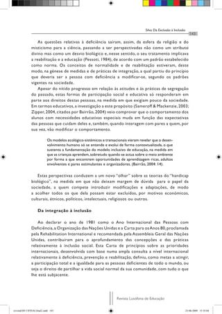 Silva: Da Exclusão à Inclusão
Revista Lusófona de Educação
143
As questões relativas à deficiência saíram, assim, da esfera da religião e do
misticismo para a ciência, passando a ser perspectivadas não como um atributo
divino mas como um desvio biológico e, nesse sentido, o seu tratamento implicava
a reabilitação e a educação (Pessoti, 1984), de acordo com um padrão estabelecido
como norma. Os conceitos de normalidade e de reabilitação estiveram, deste
modo, na génese de medidas e de práticas de integração, a qual partiu do princípio
que deveria ser a pessoa com deficiência a modificar-se, segundo os padrões
vigentes na sociedade.
Apesar do nítido progresso em relação às atitudes e às práticas de segregação
do passado, estas formas de participação social e educativa só responderam em
parte aos direitos destas pessoas, na medida em que exigiam pouco da sociedade.
Em termos educativos, a investigação a este propósito (Sameroff & Mackenzie, 2003;
Zipper, 2004, citados por Bairrão, 2004) veio comprovar que o comportamento dos
alunos com necessidades educativas especiais muda em função das expectativas
das pessoas que cuidam deles e, também, quando interagem com pares a quem, por
sua vez, vão modificar o comportamento.
Os modelos ecológico-sistémicos e transacionais vieram revelar que o desen-
volvimento humano só se entende e evolui de forma contextualizada, o que
sustenta a fundamentação do modelo inclusivo de educação, na medida em
que as crianças aprendem,sobretudo quando se actua sobre o meio ambiente
por forma a que encontrem oportunidades de aprendizagem ricas, adultos
envolventes e pares estimulantes e organizadores. (Bairrão, 2004: 14).
Estas perspectivas conduzem a um novo “olhar” sobre as teorias do “handicap
biológico”, na medida em que não deixam margem de dúvida para o papel da
sociedade, a quem compete introduzir modificações e adaptações, de modo
a acolher todos os que dela possam estar excluídos, por motivos económicos,
culturais, étnicos, políticos, intelectuais, religiosos ou outros.
Da integração à inclusão
Ao declarar o ano de 1981 como o Ano Internacional das Pessoas com
Deficiência,a Organização das Nações Unidas e a Carta para osAnos 80,proclamada
pela Rehabilitation International e recomendada pela Assembleia Geral das Nações
Unidas, contribuíram para o aprofundamento das concepções e das práticas
relativamente à inclusão social. Esta Carta de princípios sobre as prioridades
internacionais, desenvolvida com base numa ampla consulta a nível internacional
relativamente à deficiência, prevenção e reabilitação, definiu, como metas a atingir,
a participação total e a igualdade para as pessoas deficientes de todo o mundo, ou
seja o direito de partilhar a vida social normal da sua comunidade, com tudo o que
lhe está subjacente.
revistaEDU13FINALfinal2.indd 143 23-06-2009 15:35:04
 