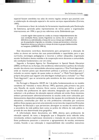 Silva: Da Exclusão à Inclusão
                                                                                                                          145

              especial fossem atendidos nas salas do ensino regular, sempre que possível, com
              a colaboração da educação especial e de outros serviços especializados (Correia,
              1997).
                  O movimento a favor da inclusão foi fortemente impulsionado pela Declaração
              de Salamanca, aprovada pelos representantes de vários países e organizações
              internacionais, em 1994, a que já nos referimos atrás. Defendendo que

                          a escola regular deve ajustar-se a todas as crianças independentemente das
                          suas condições físicas, sociais, linguísticas ou outras, isto é, crianças com
                          deficiência ou sobredotadas, crianças de rua ou crianças que trabalham, crian-
                          ças de populações imigradas ou nómadas, crianças pertencentes a minorias
                          linguísticas, étnicas ou culturais e crianças de áreas ou grupos desfavorecidos
                          ou marginais. (UNESCO, 1994: 6).

                  Este documento contribuiu decisivamente para perspectivar a educação de
              todos os alunos em termos das suas potencialidades e capacidades, para o que,
              currículos, estratégias pedagógicas e recursos a utilizar adequados, organização
              escolar facilitadora destas medidas e da cooperação entre docentes e comunidade,
              são condições fundamentais a ter em conta.
                  Segundo a European Agency for Development in Special Needs Education
              (2003), verificam-se, na Europa, três tendências relativamente à política de inclusão
              escolar dos alunos com necessidades educativas especiais: a “One Track Approach”,
              onde se inserem países que desenvolvem políticas e práticas orientadas para a
              inclusão no ensino regular de quase todos os alunos 15, a “Multi Track Approach”,
              própria dos países que seguem uma abordagem múltipla para a inclusão 16 e a “Two
              Track Approach”, que se caracteriza pela existência de dois sistemas educativos
              distintos 17.
                  Em Portugal, o Despacho 105/97, de 1 de Julho, fundamentando-se no modelo
              canadiano de “métodos e meios (Porter, 1991), apontava, pela primeira vez, para
              uma filosofia de escola inclusiva. Entre outras orientações, definia o perfil e
              as funções dos professores de apoio educativo, designação que introduziu para
              substituir a de professor de educação especial, utilizada até então. Estes docentes,
              embora pertencessem administrativamente às escolas onde eram colocados por
              destacamento, dependiam pedagogicamente das equipas de coordenação de apoios
              educativos, constituídas por dois ou três professores colocados por concurso
              público. Estas equipas, que eram uma extensão no terreno das respectivas Direcções
              Regionais de Educação a que pertenciam, abrangiam as escolas do ensino básico
              e secundário da rede pública bem como os jardins de infância da rede pública e
              privada de uma determinada área geográfica.
                  A reformulação deste documento, em 2005, alterou para professores de
              educação especial, de novo, a designação que o Despacho atrás referido tinha
              introduzido, embora explicitasse claramente a intenção de uma escola inclusiva.
              Estes professores passaram a concorrer a agrupamentos de escolas, entretanto
              criados, ficando a sua colocação à responsabilidade dos conselhos executivos




                                                                     Revista Lusófona de Educação


revistaEDU13FINALfinal2.indd 145                                                                                       23-06-2009 15:35:04
 